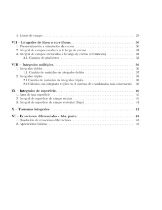 4. Lı́neas de campo . . . . . . . . . . . . . . . . . . . . . . . . . . . . . . . . . . . . . 29
VII – Integrales de lı́nea o curvilı́neas. . . . . . . . . . . . . . . . . . . . . . . . . . 30
1. Parametrización y orientación de curvas . . . . . . . . . . . . . . . . . . . . . . . . 30
2. Integral de campos escalares a lo largo de curvas . . . . . . . . . . . . . . . . . . . 31
3. Integral de campos vectoriales a lo largo de curvas (circulación) . . . . . . . . . . . 32
3.1. Campos de gradientes . . . . . . . . . . . . . . . . . . . . . . . . . . . . . . 33
VIII – Integrales múltiples. . . . . . . . . . . . . . . . . . . . . . . . . . . . . . . . . 36
1. Integrales dobles . . . . . . . . . . . . . . . . . . . . . . . . . . . . . . . . . . . . . 36
1.1. Cambio de variables en integrales dobles . . . . . . . . . . . . . . . . . . . . 37
2. Integrales triples . . . . . . . . . . . . . . . . . . . . . . . . . . . . . . . . . . . . . 38
2.1 Cambio de variables en integrales triples . . . . . . . . . . . . . . . . . . . . 38
2.2 Cálculos con integrales triples en el sistema de coordenadas más conveniente 39
IX – Integrales de superficie. . . . . . . . . . . . . . . . . . . . . . . . . . . . . . . . 40
1. Área de una superficie . . . . . . . . . . . . . . . . . . . . . . . . . . . . . . . . . . 40
2. Integral de superficie de campo escalar . . . . . . . . . . . . . . . . . . . . . . . . . 40
3. Integral de superficie de campo vectorial (flujo) . . . . . . . . . . . . . . . . . . . . 41
X – Teoremas integrales. . . . . . . . . . . . . . . . . . . . . . . . . . . . . . . . . . 42
XI – Ecuaciones diferenciales - 2da. parte. . . . . . . . . . . . . . . . . . . . . . . 48
1. Resolución de ecuaciones diferenciales . . . . . . . . . . . . . . . . . . . . . . . . . 48
2. Aplicaciones básicas . . . . . . . . . . . . . . . . . . . . . . . . . . . . . . . . . . . 49
 