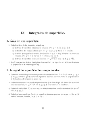 IX – Integrales de superficie.
1. Área de una superficie
1. Calcule el área de las siguientes superficies:
a) Σ: trozo de superficie cilı́ndrica de ecuación x2
+ y2
= 4 con 0 ≤ z ≤ 2.
b) Σ: frontera del cuerpo definido por: x + y + z ≤ 4, y ≥ 2 x en el 1◦
octante.
c) Σ: trozo de superficie cilı́ndrica de ecuación x2
+ y2
= 2 a y interior a la esfera de
ecuación x2
+ y2
+ z2
≤ 4 a2
en el 1◦
octante, con a  0.
d) Σ: trozo de superficie cónica de ecuación z =
p
x2 + y2 con z ≤ 4, y ≤
√
3 x.
2. Sea Σ una porción de área 2 del plano de ecuación 2 x + 3 y − 2 z = 1. Calcule el área de
la proyección de S sobre el plano xy.
2. Integral de superficie de campo escalar
3. Calcule la masa de la porción de superficie cónica de ecuación 4 z2
= x2
+y2
con 0 ≤ z ≤ 1
y x ≤ y, sabiendo que la densidad superficial de masa en cada punto es proporcional a
la distancia desde el punto al plano xy.
4. Calcule el momento de inercia respecto del eje y de una chapa con forma de tronco de
cono de ecuación y =
√
x2 + z2 con 1 ≤ y ≤ 4, si la densidad es constante.
5. Calcule la integral de f(x, y, z) = x y−z sobre la superficie cilı́ndrica de ecuación y = z2
con |x| ≤ y ≤ 2.
6. Calcule el valor medio de f sobre la superficie plana de ecuación y = x con z ≤ 2 e y ≤ 4
en el 1◦
octante, cuando f(x, y, z) = x2
y z.
40
 