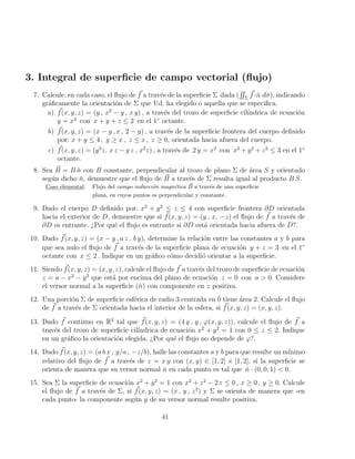 3. Integral de superficie de campo vectorial (flujo)
7. Calcule, en cada caso, el flujo de ~
f a través de la superficie Σ dada (
RR
Σ
~
f ·ň dσ), indicando
gráficamente la orientación de Σ que Ud. ha elegido o aquella que se especifica.
a) ~
f(x, y, z) = (y , x2
− y , x y) , a través del trozo de superficie cilı́ndrica de ecuación
y = x2
con x + y + z ≤ 2 en el 1◦
octante.
b) ~
f(x, y, z) = (x − y , x , 2 − y) , a través de la superficie frontera del cuerpo definido
por: x + y ≤ 4 , y ≥ x , z ≤ x , z ≥ 0, orientada hacia afuera del cuerpo.
c) ~
f(x, y, z) = (y3
z, x z − y z , x2
z) , a través de 2 y = x2
con x2
+ y2
+ z2
≤ 3 en el 1◦
octante.
8. Sea ~
B = B n̆ con B constante, perpendicular al trozo de plano Σ de área S y orientado
según dicho n̆, demuestre que el flujo de ~
B a través de Σ resulta igual al producto B S.
Caso elemental: Flujo del campo inducción magnética ~
B a través de una superficie
plana, en cuyos puntos es perpendicular y constante.
9. Dado el cuerpo D definido por: x2
+ y2
≤ z ≤ 4 con superficie frontera ∂D orientada
hacia el exterior de D, demuestre que si ~
f(x, y, z) = (y , x, −z) el flujo de ~
f a través de
∂D es entrante. ¿Por qué el flujo es entrante si ∂D está orientada hacia afuera de D?.
10. Dado ~
f(x, y, z) = (x − y , a z , b y), determine la relación entre las constantes a y b para
que sea nulo el flujo de ~
f a través de la superficie plana de ecuación y + z = 3 en el 1◦
octante con x ≤ 2 . Indique en un gráfico cómo decidió orientar a la superficie.
11. Siendo ~
f(x, y, z) = (x, y, z), calcule el flujo de ~
f a través del trozo de superficie de ecuación
z = a − x2
− y2
que está por encima del plano de ecuación z = 0 con a  0. Considere
el versor normal a la superficie (ň) con componente en z positiva.
12. Una porción Σ de superficie esférica de radio 3 centrada en 0̄ tiene área 2. Calcule el flujo
de ~
f a través de Σ orientada hacia el interior de la esfera, si ~
f(x, y, z) = (x, y, z).
13. Dado ~
f continuo en R3
tal que ~
f(x, y, z) = (4 y , y , ϕ(x, y, z)), calcule el flujo de ~
f a
través del trozo de superficie cilı́ndrica de ecuación x2
+ y2
= 1 con 0 ≤ z ≤ 2. Indique
en un gráfico la orientación elegida. ¿Por qué el flujo no depende de ϕ?.
14. Dado ~
f(x, y, z) = (a b x , y/a , −z/b), halle las constantes a y b para que resulte un mı́nimo
relativo del flujo de ~
f a través de z = x y con (x, y) ∈ [1, 2] × [1, 2], si la superficie se
orienta de manera que su versor normal ň en cada punto es tal que ň · (0, 0, 1)  0.
15. Sea Σ la superficie de ecuación x2
+ y2
= 1 con x2
+ z2
− 2 z ≤ 0 , x ≥ 0 , y ≥ 0. Calcule
el flujo de ~
f a través de Σ, si ~
f(x, y, z) = (x , y , z2
) y Σ se orienta de manera que -en
cada punto- la componente según y de su versor normal resulte positiva.
41
 