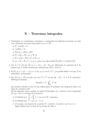 X – Teoremas integrales.
1. Trabajando en coordenadas cartesianas y enunciando las hipótesis necesarias en cada
caso, demuestre que para todo punto (x, y, z) ∈ R3
:
a) ∇ · (rot(~
f)) = 0
b) rot(∇f) = 0̄
c) ∇(f g) = f ∇g + g ∇f
d) ∇ · (f ~
g) = ∇f · ~
g + f ∇ · ~
g
e) ∇ × (f ~
g) = ∇f × ~
g + f ∇ × ~
g
f ) si ϕ : R → R y ~
r = (x, y, z), para ~
r no nulo resulta ∇ϕ(k~
rk) = ϕ0
(k~
rk)~
r/k~
rk
2. Sea ~
f ∈ C1
tal que ~
f(x, y, z) = (2 x , −y2
z , h(x, y)). Determine la expresión de h de
manera que ~
f resulte irrotacional, sabiendo que ~
f(0) = (0, 0, 1).
3. Si ~
f(x, y, z) = (y2
− z, 2 x y + 1, h(x, y, z)) con h ∈ C1
, ¿es posible hallar h tal que ~
f sea
solenoidal e irrotacional?.
4. Sea ~
f(x, y) = (P(x, y), Q(x, y)) con ~
f ∈ C1
tal que Q0
x − P0
y = k 6= 0 (k constante).
Obtenga la fórmula:
Área(D) = k−1
I
∂D+
~
f · d~
s
que permite calcular el área de una región plana D mediante una integral de lı́nea a lo
largo de su frontera ∂D.
En los siguientes casos, grafique la región D del plano xy y calcule su área integrando
~
f(x, y) = (0, x) a lo largo de su frontera.
a) D definida por:
x2
a2
+
y2
b2
≤ 1 con a, b ∈ R+
constantes.
b) D definida por: x2
+ y2
≤ 2 , x ≥ 1.
c) D acotada, con frontera de ecuación ~
X = (sen(2 t) , 2 sen2
(t)) con 0 ≤ t ≤ π.
Nota: Observe que se trata de un cı́rculo de radio 1.
42
 