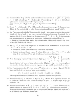 13. Calcule el flujo de ~
f a través de la superficie S de ecuación z =
p
25 − x2 − y2 con
x2
+y2
≤ 25, sabiendo que ~
f = rot(~
g) con ~
g ∈ C2
y que ~
f(x, y, 0) = (0 , y , x−1). Indique
gráficamente la orientación que ha elegido para S.
Nota: Cuando ~
f = rot(~
g), se dice que ~
g es el potencial vectorial de ~
f.
14. Siendo ~
f = rot(~
g) con ~
g ∈ C2
y ∂D la supeficie frontera de un cuerpo D, demuestre que
el flujo de ~
f a través de ∂D es nulo. ¿Se necesita alguna hipótesis para D y ∂D?.
15. Sea ~
f un campo solenoidal y Σ una superficie simple y abierta cuyos puntos tienen coor-
denada z ≥ 0 y su borde es una curva cerrada incluida en el plano xy. Denotando Σxy a
la proyección de Σ sobre el plano xy, demuestre que
RR
Σ
~
f · n̆ dσ =
RR
Σxy
~
f · n̆ dσ siempre
que ambas superficies se orienten de igual forma (por ejemplo, ambas hacia z+
).
La demostración es sencilla si realiza una representación gráfica que le permita fijar ideas.
Indique las hipótesis que supone.
16. Sea C ⊂ R3
la curva determinada por la intersección de las superficies de ecuaciones:
z = 2 x2
+ y2
y z = 6 − x2
− y2
.
a) Realice un gráfico aproximado de la curva y las superficies.
b) Calcule la circulación del campo ~
F tal que ~
F(x, y, z) = (2 y x ex2
+ z , ex2
, x) a lo
largo de la porción de C con y ≥ 0, indicando la orientación elegida.
17. Dado el campo ~
f cuya matriz jacobiana es D ~
f(x, y, z) =


y2
2 x y 0
0 0 0
0 z2
2 y z

, calcule la
circulación de ~
f a lo largo de la curva intersección del plano x + y + z = 4 con los planos
coordenados. Indique claramente en un esquema con qué sentido ha orientado la curva.
18. Sea ~
f un campo de clase C2
, cuyo rotor es ∇× ~
f (x, y, z) = (x − y , x − 2 y , z). Calcule
la circulación de ~
f a lo largo de la curva de ecuación:
~
X = (3 cos(t) , 3 sen(t) , 6 − 3 cos(t) − 3 sen(t)) con t ∈ [0, 2π] ,
indique gráficamente qué orientación de C impone la parametrización dada.
19. Demuestre que si ϕ es armónico, el flujo de ϕ∇ϕ a través de la superficie frontera de
un cuerpo H, orientada hacia afuera del cuerpo, es igual a la integral triple de k∇ϕk2
extendida a H.
20. Demuestre que el flujo de ~
f(x, y, z) = (x + y ez
, Q(x, z) , 5 z) a través del trozo de su-
perficie esférica de ecuación x2
+ y2
+ z2
= 13 con z ≥ 2 no depende de la función Q.
Indique gráficamente la orientación que ha elegido para el versor normal a la superficie y
otras hipótesis que debieran considerarse.
44
 