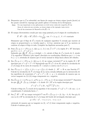 21. Demuestre que si ~
f es solenoidal, sus lı́neas de campo no tienen origen (punto fuente) ni
fin (punto sumidero); suponga que puede aplicar el teorema de la divergencia.
Nota: Un caso importante en las aplicaciones es el del vector inducción magnética ~
B, las
lı́neas de inducción son cerradas, no tienen origen ni fin (ejemplo: imán recto).
Una de las ecuaciones de Maxwell es div( ~
B) = 0.
22. El campo electrostático creado por una carga puntual q en el origen de coordenadas es:
~
E : R3
− {0̄} → R3
/ ~
E(~
r) = k q
~
r
k~
rk3
con ~
r = (x, y, z) , k  0 constante
Demuestre que el flujo de ~
E a través de cualquier superficie Σ cerrada que encierre al
origen es proporcional a q (resulta igual a 4 π k q), mientras que si Σ no encierra ni
contiene al origen el flujo es nulo. Complete las hipótesis necesarias para Σ.
23. Sean ~
f(x, y, z) = (P(x, y, z) , Q(x, y, z) , 2 z) con ~
f ∈ C2
y la región D ⊂ R3
descripta
por 0 ≤ z ≤ 1 , x2
+ y2
≤ 1 .
Sabiendo que
RRR
D
∇ · ~
f(x, y, z) dxdydz = 3 , calcule el flujo de ~
f a través de S, siendo
S la superficie cilı́ndrica (¡sin tapas!) descripta en coordenadas cilı́ndricas por r = 1 con
0 ≤ z ≤ 1, orientada de manera que el vector normal se dirija hacia afuera del cilindro.
24. Sea ~
f(x, y, z) = (P(x, y, z) , Q(x, y, z) , 2) un campo vectorial C2
en la región R ⊂ R3
descripta por x2
+ y2
+ z2
 9. Suponiendo que ∇× ~
f = 0 en R, calcule la circulación de
~
f a lo largo de la curva de ecuación ~
X = (sen(t), 1, cos(t)) con 0 ≤ t ≤ π.
25. Sea ~
F(x, y, z) = (f0
x(x, z) , 0, x + y + f0
z(x, z)) donde f : R2
→ R es una función C2
.
Calcule la circulación de ~
F a lo largo de la curva cerrada definida por la intersección de
las superficies de ecuaciones x2
+ y2
+ z2
= 25 e y = 4, orientada de manera que su
vector tangente en (3, 4, 0) tenga componente en z negativa.
26. Sea ~
f(x, y, z) = (x P(x, y, z) , y P(x, y, z) , z P(x, y, z)−2) un campo vectorial C2
. Suponien-
do que
RRR
M
∇ · ~
f(x, y, z) dxdydz = 3, donde M ⊂ R3
es la región descripta por:
x2
+ y2
+ z2
≤ 25 , 4
p
x2 + y2 ≤ 3 z .
Calcule el flujo de ~
f a través de la superficie S de ecuación x2
+ y2
+ z2
= 25 con z ≥ 4
considerando S orientada hacia z+
.
27. Sea ~
f : R3
→ R3
un campo vectorial C2
con ∇ × ~
f(x, y, z) = (2 , 2 y − 3 , 0). Sea g(a, b)
con (a, b) ∈ R2
la circulación de ~
f a lo largo del borde del rectángulo descripto por:
y = b2
x − a2
, −1 ≤ x ≤ 1 , −1 ≤ z ≤ 1
orientado de manera que su tangente en (0, −a2
, 1) tiene componente según x negativa.
Calcule el mı́nimo g(a, b).
45
 