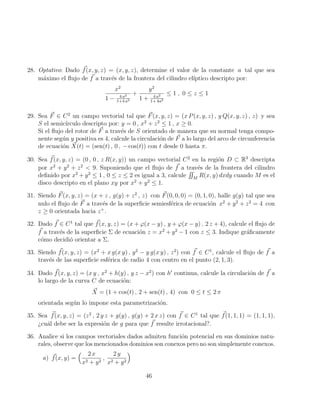 28. Optativo: Dado ~
f(x, y, z) = (x, y, z), determine el valor de la constante a tal que sea
máximo el flujo de ~
f a través de la frontera del cilindro elı́ptico descripto por:
x2
1 − 4 a2
1+4 a2
+
y2
1 + 4 a2
1+ 4a2
≤ 1 , 0 ≤ z ≤ 1
29. Sea ~
F ∈ C2
un campo vectorial tal que ~
F(x, y, z) = (x P(x, y, z) , y Q(x, y, z) , z) y sea
S el semicı́rculo descripto por: y = 0 , x2
+ z2
≤ 1 , x ≥ 0.
Si el flujo del rotor de ~
F a través de S orientado de manera que su normal tenga compo-
nente según y positiva es 4, calcule la circulación de ~
F a lo largo del arco de circunferencia
de ecuación ~
X(t) = (sen(t) , 0 , − cos(t)) con t desde 0 hasta π.
30. Sea ~
f(x, y, z) = (0 , 0 , z R(x, y)) un campo vectorial C2
en la región D ⊂ R3
descripta
por x2
+ y2
+ z2
 9. Suponiendo que el flujo de ~
f a través de la frontera del cilindro
definido por x2
+ y2
≤ 1 , 0 ≤ z ≤ 2 es igual a 3, calcule
RR
M
R(x, y) dxdy cuando M es el
disco descripto en el plano xy por x2
+ y2
≤ 1.
31. Siendo ~
F(x, y, z) = (x + z , g(y) + z2
, z) con ~
F(0, 0, 0) = (0, 1, 0), halle g(y) tal que sea
nulo el flujo de ~
F a través de la superficie semiesférica de ecuación x2
+ y2
+ z2
= 4 con
z ≥ 0 orientada hacia z+
.
32. Dado ~
f ∈ C1
tal que ~
f(x, y, z) = (x + ϕ(x − y) , y + ϕ(x − y) , 2 z + 4), calcule el flujo de
~
f a través de la superficie Σ de ecuación z = x2
+ y2
− 1 con z ≤ 3. Indique gráficamente
cómo decidió orientar a Σ.
33. Siendo ~
f(x, y, z) = (x2
+ x g(x y) , y2
− y g(x y) , z2
) con ~
f ∈ C1
, calcule el flujo de ~
f a
través de las superficie esférica de radio 4 con centro en el punto (2, 1, 3).
34. Dado ~
f(x, y, z) = (x y , x2
+ h(y) , y z − x2
) con h0
continua, calcule la circulación de ~
f a
lo largo de la curva C de ecuación:
~
X = (1 + cos(t) , 2 + sen(t) , 4) con 0 ≤ t ≤ 2 π
orientada según lo impone esta parametrización.
35. Sea ~
f(x, y, z) = (z2
, 2 y z + g(y) , g(y) + 2 x z) con ~
f ∈ C1
tal que ~
f(1, 1, 1) = (1, 1, 1),
¿cuál debe ser la expresión de g para que ~
f resulte irrotacional?.
36. Analice si los campos vectoriales dados admiten función potencial en sus dominios natu-
rales, observe que los mencionados dominios son conexos pero no son simplemente conexos.
a) ~
f(x, y) =
 2 x
x2 + y2
,
2 y
x2 + y2

46
 