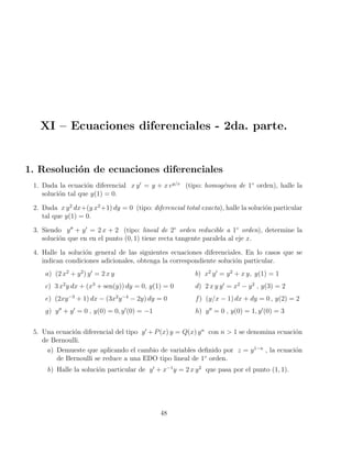 XI – Ecuaciones diferenciales - 2da. parte.
1. Resolución de ecuaciones diferenciales
1. Dada la ecuación diferencial x y0
= y + x ey/x
(tipo: homogénea de 1◦
orden), halle la
solución tal que y(1) = 0.
2. Dada x y2
dx+(y x2
+1) dy = 0 (tipo: diferencial total exacta), halle la solución particular
tal que y(1) = 0.
3. Siendo y00
+ y0
= 2 x + 2 (tipo: lineal de 2◦
orden reducible a 1◦
orden), determine la
solución que en en el punto (0, 1) tiene recta tangente paralela al eje x.
4. Halle la solución general de las siguientes ecuaciones diferenciales. En lo casos que se
indican condiciones adicionales, obtenga la correspondiente solución particular.
a) (2 x2
+ y2
) y0
= 2 x y b) x2
y0
= y2
+ x y, y(1) = 1
c) 3 x2
y dx + (x3
+ sen(y)) dy = 0, y(1) = 0 d) 2 x y y0
= x2
− y2
, y(3) = 2
e) (2xy−3
+ 1) dx − (3x2
y−4
− 2y) dy = 0 f) (y/x − 1) dx + dy = 0 , y(2) = 2
g) y00
+ y0
= 0 , y(0) = 0, y0
(0) = −1 h) y00
= 0 , y(0) = 1, y0
(0) = 3
5. Una ecuación diferencial del tipo y0
+ P(x) y = Q(x) yn
con n  1 se denomina ecuación
de Bernoulli.
a) Demueste que aplicando el cambio de variables definido por z = y1−n
, la ecuación
de Bernoulli se reduce a una EDO tipo lineal de 1◦
orden.
b) Halle la solución particular de y0
+ x−1
y = 2 x y2
que pasa por el punto (1, 1).
48
 