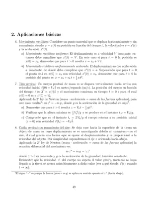 2. Aplicaciones básicas
6. Movimiento rectilı́neo: Considere un punto material que se deplaza horizontalmente y sin
rozamiento, siendo x = x(t) su posición en función del tiempo t , la velocidad es v = x0
(t)
y la aceleración x00
(t).
a) Movimiento rectilı́neo uniforme: El deplazamiento es a velocidad V constante, en-
tonces debe cumplirse que x0
(t) = V . En este caso si para t = 0 la posición es
x(0) = x0, demuestre que para t  0 resulta x = x0 + V t.
b) Movimiento rectilı́neo uniformemente acelerado: El deplazamiento es con aceleración
a constante, de donde debe cumplirse que x00
(t) = a. Suponiendo que para t = 0
el punto está en x(0) = x0 con velocidad x0
(0) = v0, demuestre que para t  0 la
posición del punto es x = x0 + v0 t + 1
2
a t2
.
7. Tiro vertical: Un cuerpo puntual de masa m se dispara verticalmente hacia arriba con
velocidad inicial ~
v(0) = V0 k̆ en metro/segundo (m/s). La posición del cuerpo en función
del tiempo t es ~
X = z(t) k̆ y el movimiento comienza en tiempo t = 0 s para el cual
z(0) = 0 m y z0
(0) = V0.
Aplicando la 2◦
ley de Newton (masa · aceleración = suma de las fuerzas aplicadas), para
este caso resulta2
: m z00
= −m g , donde g es la aceleración de la gravedad en m/s2
.
a) Demuestre que para t  0 resulta z = V0 t − 1
2
g t2
.
b) Verifique que la altura máxima es 1
2
V 2
o /g y se produce en el instante tM = V0/g.
c) Compruebe que en el instante tr = 2 V0/g el cuerpo retorna a su posición inicial
(z = 0) con velocidad ~
v(tr) = −V0 k̆.
8. Caida vertical con rozamiento del aire: Se deja caer hacia la superficie de la tierra un
objeto de masa m cuyo deplazamiento se ve amortiguado debido al rozamiento con el
aire, el cual genera una fuerza -que se opone al desplazamiento- y es proporcional a la
velocidad del objeto. Por simplicidad supondremos el eje z orientado hacia abajo.
Aplicando la 2◦
ley de Newton (masa · aceleración = suma de las fuerzas aplicadas) la
ecuación diferencial del movimiento es:
m z00
= m g − γ z0
donde γ  0 es constante y g es la aceleración de la gravedad, también constante.
Demuestre que la velocidad z0
del cuerpo no supera el valor g m/γ, mientras no haya
llegado a la tierra se acerca asintóticamente a dicho valor (ver a qué tiende z0
(t) cuando
t → ∞).
2
El signo “−” es porque la fuerza (peso = m g) se aplica en sentido opuesto al z+
(hacia abajo).
49
 
