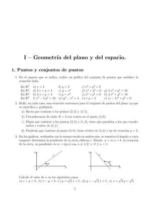 I – Geometrı́a del plano y del espacio.
1. Puntos y conjuntos de puntos
1. En el espacio que se indica, realice un gráfico del conjunto de puntos que satisface la
ecuación dada.
En R2
: a) x = 4 b) y = 2 c) x2
+ y2
= 9
En R2
: d) 2 x + y = 4 e) y = x2
f) x2
+ y2
= 0 g) 4 x2
+ y2
= 16
En R3
: h) 2 x + y = 4 i) y = x2
j) x2
+ y2
= 0 k) 4 x2
+ y2
= 16
En R2
: l) x2
− 4 y2
= 16 m) y2
− x2
= 4 n) x y = 4 o) (x − 1)2
+ y2
= 0
2. Halle, en cada caso, una ecuación cartesiana para el conjunto de puntos del plano xy que
se especifica y grafı́quelo.
a) Recta que contiene a los puntos (2, 3) y (3, 5).
b) Circunferencia de radio R = 3 con centro en el punto (3, 0).
c) Elipse que contiene a los puntos (2, 5) y (1, 3), tiene ejes paralelos a los ejes coorde-
nados y centro en (2, 1).
d) Parábola que contiene al punto (0, 6), tiene vértice en (3, 2) y eje de ecuación y = 2.
3. En los gráficos, realizados con la misma escala en ambos ejes, se muestra el ángulo α cuya
tangente determina la pendiente de la recta oblicua r. Siendo y = m x + b la ecuación
de la recta, su pendiente es m = tg(α) con α 6= π/2 y 0 ≤ α < π.
Calcule el valor de α en los siguientes casos:
a) x + y = 2 , b) x − y = 4 , c) y =
√
3 x + 5 , d) y = −
√
3 x + 5 , e) x +
√
3 y =
√
3
5
 