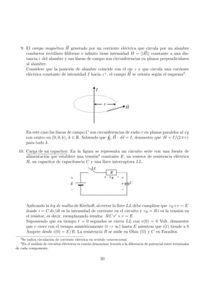 9. El campo magnético ~
H generado por un corriente eléctrica que circula por un alambre
conductor rectilı́neo filiforme e infinito tiene intensidad H = || ~
H|| constante a una dis-
tancia r del alambre y sus lı́neas de campo son circunferencias en planos perpendiculares
al alambre.
Considere que la posición de alambre coincide con el eje z y que circula una corriente
eléctrica constante de intensidad I hacia z+
, el campo ~
H se orienta según el esquema3
.
En este caso las lı́neas de campo C son circunferencias de radio r en planos paralelos al xy
con centro en (0, 0, k), k ∈ R. Sabiendo que
H
C
~
H · d~
s = I, demuestre que H = I/(2 π r)
para todo k.
10. Carga de un capacitor: En la figura se representa un circuito serie con una fuente de
alimentación que establece una tensión4
constante E, un resistor de resistencia eléctrica
R, un capacitor de capacitancia C y una llave interruptora LL.
Aplicando la ley de mallas de Kirchoff, al cerrar la llave LL debe cumplirse que vR+v = E
donde i = C dv/dt es la intensidad de corriente en el circuito y vR = R i es la tensión en
el resistor, es decir, reemplazando resulta: R C v0
+ v = E .
Suponiendo que en tiempo t = 0 segundos se cierra LL con v(0) = 0 Volt, demuestre
que v crece con el tiempo asintóticamente (t → ∞) hasta E mientras que i(t) tiende a 0
Ampere desde i(0) = E/R. La resistencia R se mide en Ohm (Ω) y C en Faradios.
3
Se indica circulación de corriente eléctrica en sentido convencional.
4
En el análisis de circuitos eléctricos es común denominar tensión a la diferencia de potencial entre terminales
de cada componente.
50
 