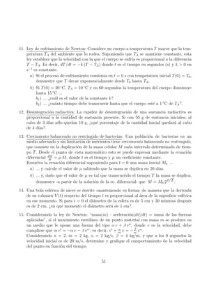 11. Ley de enfriamiento de Newton: Considere un cuerpo a temperatura T mayor que la tem-
peratura TA del ambiente que lo rodea. Suponiendo que TA se mantiene constante, esta
ley establece que la velocidad con la que el cuerpo se enfrı́a es proporcional a la diferencia
T − TA. Es decir, dT/dt = −k (T − TA) donde t es el tiempo en segundos (s) y k  0 en
s−1
es constante.
a) Si el proceso de enfriamiento comienza en t = 0 s con temperatura inicial T(0) = T0,
demuestre que T decae exponencialmente desde T0 hasta TA.
b) Si T(0) = 20 ◦
C, TA = 10 ◦
C y en 60 segundos la temperatura del cuerpo disminuye
hasta 15 ◦
C ...
b1) ... ¿cuál es el valor de la constante k?.
b2) ... ¿cuánto tiempo debe transcurrir hasta que el cuerpo esté a 1 ◦
C de TA?.
12. Desintegración radiactiva: La rapidez de desintegración de una sustancia radiactiva es
proporcional a la cantidad de sustancia presente. Si con 50 g de sustancia iniciales, al
cabo de 3 dı́as sólo quedan 10 g, ¿qué porcentaje de la cantidad inicial quedará al cabo
de 4 dı́as?.
13. Crecimiento balanceado no restringido de bacterias: Una población de bacterias en un
medio adecuado y sin limitación de nutrientes tiene crecimiento balanceado no restringido,
que consiste en la duplicación de la masa celular M cada intervalo determinado de tiem-
po T. Desde el punto de vista matemático esto se puede expresar mediante la ecuación
diferencial dM
dt
= µ M, donde t es el tiempo y µ un coeficiente constante.
Resuelva la ecuación diferencial suponiendo para t = 0 una masa inicial M0 ...
a) ... y calcule el valor de µ sabiendo que la masa se duplica en 20 dı́as.
b) ... y, dado que el valor de µ es tal que transcurrido el tiempo T la masa se duplica,
demuestre -a partir de la solución de la ec. diferencial- que M = M0 2 t/T .
14. Una bola esférica de nieve se derrite -manteniendo su forma- de manera que la derivada
de su volumen V (t) respecto del tiempo t es proporcional al área de la superficie esférica
en ese momento. Si para t = 0 el diámetro de la esfera es de 5 cm y 30 minutos después
es de 2 cm, ¿en qué momento el diámetro será de 1 cm?.
15. Considerando la ley de Newton: “masa(m) · aceleración(d~
v/dt) = suma de las fuerzas
aplicadas”, si el movimiento rectilı́neo de un punto material con masa m se produce en
un medio que le opone una fuerza del tipo α v + β vn
, donde v es la velocidad, debe
cumplirse que m v0
= −α v − β vn
; es decir, v0
+ α
m
v = − β
m
vn
.
Considerando n = 2, m = 2 kg, α = 2 kg/s, β = 4 kg/m, y que a los 0 segundos la
velocidad inicial es de 20 m/s, determine y grafique el comportamiento de la velocidad
del punto en función del tiempo.
51
 