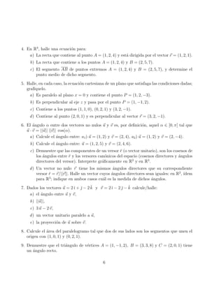 4. En R3
, halle una ecuación para:
a) La recta que contiene al punto A = (1, 2, 4) y está dirigida por el vector ~
r = (1, 2, 1).
b) La recta que contiene a los puntos A = (1, 2, 4) y B = (2, 5, 7).
c) El segmento AB de puntos extremos A = (1, 2, 4) y B = (2, 5, 7), y determine el
punto medio de dicho segmento.
5. Halle, en cada caso, la ecuación cartesiana de un plano que satisfaga las condiciones dadas;
grafı́quelo.
a) Es paralelo al plano x = 0 y contiene el punto P = (1, 2, −3).
b) Es perpendicular al eje z y pasa por el punto P = (1, −1, 2).
c) Contiene a los puntos (1, 1, 0), (0, 2, 1) y (3, 2, −1).
d) Contiene al punto (2, 0, 1) y es perpendicular al vector ~
r = (3, 2, −1).
6. El ángulo α entre dos vectores no nulos ~
u y ~
v es, por definición, aquel α ∈ [0, π] tal que
~
u · ~
v = ||~
u|| ||~
v|| cos(α).
a) Calcule el ángulo entre: a1) ~
u = (1, 2) y ~
v = (2, 4), a2) ~
u = (1, 2) y ~
v = (2, −4).
b) Calcule el ángulo entre: ~
u = (1, 2, 5) y ~
v = (2, 4, 6).
c) Demuestre que las componentes de un versor r̆ (o vector unitario), son los cosenos de
los ángulos entre r̆ y los versores canónicos del espacio (cosenos directores y ángulos
directores del versor). Interprete gráficamente en R2
y en R3
.
d) Un vector no nulo ~
r tiene los mismos ángulos directores que su correspondiente
versor r̆ = ~
r/||~
r||. Halle un vector cuyos ángulos directores sean iguales: en R2
, ı́dem
para R3
; indique en ambos casos cuál es la medida de dichos ángulos.
7. Dados los vectores ~
u = 2 ı̆ + ̆ − 2 k̆ y ~
v = 2 ı̆ − 2 ̆ − k̆ calcule/halle:
a) el ángulo entre ~
u y ~
v,
b) ||~
u||,
c) 3 ~
u − 2~
v,
d) un vector unitario paralelo a ~
u,
e) la proyección de ~
u sobre ~
v.
8. Calcule el área del paralelogramo tal que dos de sus lados son los segmentos que unen el
origen con (1, 0, 1) y (0, 2, 1).
9. Demuestre que el triángulo de vértices A = (1, −1, 2), B = (3, 3, 8) y C = (2, 0, 1) tiene
un ángulo recto.
6
 