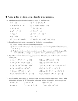 2. Conjuntos definidos mediante inecuaciones
10. Describa gráficamente las regiones del plano xy definidas por:
a) x + y ≤ 1 b) x2
+ y2
≥ 1 , x ≥ 0
c) x2
+ 4 y2
< 9 , x ≥ 2 d) x2
− 2 x + y2
/4 − y ≤ 14
e) x − y2
> 1 f) 2 x2
− x + y ≤ 1
g) y2
− 4 x2
< 1 h) 2 x + y2
− y ≤ 1
i) x y ≥ 1 j) x y > −1, x + y ≥ 0
k) y < ln(x) l) x ≤ e−y
m) y ≥ 2 x , y ≤ π sen(x) n) sen(x) ≤ y ≤ − cos(x) , x ∈ [−π, π]
11. Describa en coordenadas cartesianas las siguientes regiones planas:
a) Interior del cı́rculo centrado en (0, 0) y radio 2.
b) Cuadrado de lado 1 con ejes paralelos a los ejes coordenados y vértice inferior izquier-
do en (1, 1).
c) Conjunto abierto y acotado cuya frontera es la elipse centrada en (0, 0), ejes paralelos
a los coordenados y semiejes de longitudes 2 y 4. ¿Existe respuesta única?.
12. Describa mediante inecuaciones y/o ecuaciones el interior y la frontera de los conjuntos
dados por:
a) {(x, y) ∈ R2
: 0 < x2
+ y2
< 1} b) {(x, y) ∈ R2
: x ≥ 0, y < 0}
c) {(x, y) ∈ R2
: 0 < |x| + |y| ≤ 1} d) {(x, y) ∈ R2
: x2
+ y2
≤ 1}
e) {(x, y, z) ∈ R3
: x + y + z ≥ 0} f) {(x, y, z) ∈ R3
: 1 ≤ x2
+ y2
+ z2
≤ 5}
g) {(x, y, z) ∈ R3
: z > x2
+ y2
} h) {(x, y, z) ∈ R3
: x2
+ z2
≤ 1}
i) {(x, y, z) ∈ R3
: z > x2
− y2
} j) {(x, y, z) ∈ R3
: x2
+ y2
+ 4 z2
≤ 4}
k) {(x, y, z) ∈ R3
: z2
< x2
+ y2
− 4} l) {(x, y, z) ∈ R3
: z2
< x2
− y2
− 4}
13. Halle, cuando sea posible, un punto exterior, un punto frontera y un punto interior a los
siguientes conjuntos de R2
. Determine cuáles son compactos y cuáles son arco-conexos.
a) x + y > 2 b) x2
+ y2
≤ 4 c) y − 2x2
≥ 2
d) x y < 0 e) 2 < x < 3, y2
< 1 f) (x − 2y)(y − x2
) = 0
7
 