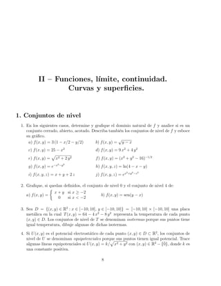 II – Funciones, lı́mite, continuidad.
Curvas y superficies.
1. Conjuntos de nivel
1. En los siguientes casos, determine y grafique el dominio natural de f y analice si es un
conjunto cerrado, abierto, acotado. Describa también los conjuntos de nivel de f y esboce
su gráfico.
a) f(x, y) = 3 (1 − x/2 − y/2) b) f(x, y) =
√
y − x
c) f(x, y) = 25 − x2
d) f(x, y) = 9 x2
+ 4 y2
e) f(x, y) =
p
x2 + 2 y2 f) f(x, y) = (x2
+ y2
− 16)−1/2
g) f(x, y) = e−x2−y2
h) f(x, y, z) = ln(4 − x − y)
i) f(x, y, z) = x + y + 2 z j) f(x, y, z) = ex2+y2−z2
2. Grafique, si quedan definidos, el conjunto de nivel 0 y el conjunto de nivel 4 de:
a) f(x, y) =

x + y si x ≥ −2
0 si x  −2
b) f(x, y) = sen(y − x)
3. Sea D = {(x, y) ∈ R2
: x ∈ [−10, 10], y ∈ [−10, 10]} = [−10, 10] × [−10, 10] una placa
metálica en la cual T(x, y) = 64 − 4 x2
− 8 y2
representa la temperatura de cada punto
(x, y) ∈ D. Los conjuntos de nivel de T se denominan isotermas porque sus puntos tiene
igual temperatura, dibuje algunas de dichas isotermas.
4. Si U(x, y) es el potencial electrostático de cada punto (x, y) ∈ D ⊂ R2
, los conjuntos de
nivel de U se denominan equipotenciales porque sus puntos tienen igual potencial. Trace
algunas lı́neas equipotenciales si U(x, y) = k/
p
x2 + y2 con (x, y) ∈ R2
− {0̄}, donde k es
una constante positiva.
8
 