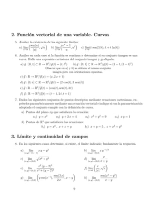 2. Función vectorial de una variable. Curvas
5. Analice la existencia de los siguiente lı́mites:
a) lı́m
u→0
sen(u)
|u|
,
√
u

b) lı́m
u→0
eu
− 1
u
, u2

c) lı́m
t→0
(t sen(3/t), 4 + t ln(t))
6. Analice en cada caso si la función es continua y determine si su conjunto imagen es una
curva. Halle una expresión cartesiana del conjunto imagen y grafı́quelo.
a) ~
g : [0, 1] ⊂ R → R2
/~
g(t) = (t, t2
) b) ~
g : [0, 1] ⊂ R → R2
/~
g(t) = (1 − t, (1 − t)2
)
Observe que en a) y b) se obtiene el mismo conjunto
imagen pero con orientaciones opuestas.
c) ~
g : R → R2
/~
g(x) = (x, 2 x + 1)
d) ~
g : [0, π] ⊂ R → R2
/~
g(t) = (2 cos(t), 3 sen(t))
e) ~
g : R → R3
/~
g(t) = (cos(t), sen(t), 3 t)
f) ~
g : R → R3
/~
g(t) = (t − 1, 2 t, t + 1)
7. Dados los siguientes conjuntos de puntos descriptos mediante ecuaciones cartesianas, ex-
préselos paramétricamente mediante una ecuación vectorial e indique si con la parametrización
adoptada el conjunto cumple con la definición de curva.
a) Puntos del plano xy que satisfacen la ecuación:
a1) y = x2
a2) y + 2 x = 4 a3) x2
+ y2
= 9 a4) x y = 1
b) Puntos de R3
que satisfacen las ecuaciones:
b1) y = x2
, x + z = y b2) x + y = 5 , z = x2
+ y2
3. Lı́mite y continuidad de campos
8. En los siguientes casos determine, si existe, el lı́mite indicado; fundamente la respuesta.
a) lı́m
(x,y)→(1,−1)
x y − y2
b) lı́m
(x,y)→(0,4)
x y−1/2
c) lı́m
(x,y)→(0,0)
p
x2 + y2 d) lı́m
(x,y)→(0,0)
x
x + y
e) lı́m
(x,y)→(0,2)
x2
(y − 2)2
x2 + (y − 2)2
f) lı́m
x→0

x
|x|
,
√
x

g) lı́m
(x,y)→(0,0)

y cos(x−1
),
sen(3 x)
2 x
, x − y

h) lı́m
(x,y)→(0,0)
sen(x2
− y2
)
x − y
9
 