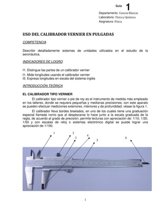 1
USO DEL CALIBRADOR VERNIER EN PULGADAS
COMPETENCIA
Describir detalladamente sistemas de unidades utilizados en el estudio de la
aeronáutica.
INDICADORES DE LOGRO
I1. Distingue las partes de un calibrador vernier
I1. Mide longitudes usando el calibrador vernier
I3. Expresa longitudes en escala del sistema inglés
INTRODUCCIÓN TEÓRICA
EL CALIBRADOR TIPO VERNIER
El calibrador tipo vernier o pie de rey es el instrumento de medida más empleado
en los talleres, donde se requiera pequeñas y medianas precisiones; con este aparato
se pueden efectuar mediciones exteriores, interiores y de profundidad, véase la figura 1.
El calibrador lleva bordes biselados, en uno de los cuales tiene una graduación
especial llamada nonio que al desplazarse lo hace junto a la escala graduada de la
regla, de acuerdo al grado de precisión, permite lecturas con apreciación de: 1/10, 1/20,
1/50 y con escalas de reloj o sistemas electrónico digital se puede lograr una
apreciación de 1/100.
Departamento: Ciencia Básicas
Laboratorio: Física y Química
Asignatura: Física.
1Guía
1 2
3
4
5
6
 