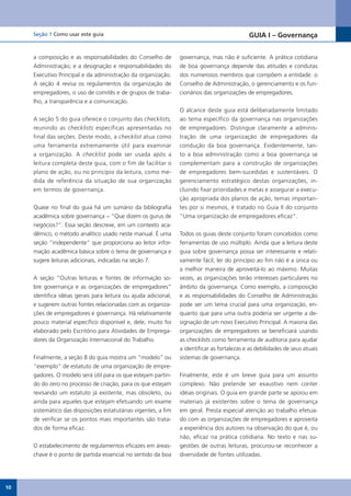 Seção 1 Como usar este guia                                                              GUIA I – Governança


     a composição e as responsabilidades do Conselho de          governança, mas não é suficiente. A prática cotidiana
     Administração; e a designação e responsabilidades do        de boa governança depende das atitudes e condutas
     Executivo Principal e da administração da organização.      dos numerosos membros que compõem a entidade: o
     A seção 4 revisa os regulamentos da organização de          Conselho de Administração, o gerenciamento e os fun-
     empregadores, o uso de comitês e de grupos de traba-        cionários das organizações de empregadores.
     lho, a transparência e a comunicação.
                                                                 O alcance deste guia está deliberadamente limitado
     A seção 5 do guia oferece o conjunto das checklists,        ao tema específico da governança nas organizações
     reunindo as checklists específicas apresentadas no          de empregadores. Distingue claramente a adminis-
     final das seções. Deste modo, a checklist atua como         tração de uma organização de empregadores da
     uma ferramenta extremamente útil para examinar              condução da boa governança. Evidentemente, tan-
     a organização. A checklist pode ser usada após a            to a boa administração como a boa governança se
     leitura completa deste guia, com o fim de facilitar o       complementam para a construção de organizações
     plano de ação, ou no princípio da leitura, como me-         de empregadores bem-sucedidas e sustentáveis. O
     dida de referência da situação de sua organização           gerenciamento estratégico destas organizações, in-
     em termos de governança.                                    cluindo fixar prioridades e metas e assegurar a execu-
                                                                 ção apropriada dos planos de ação, temas importan-
     Quase no final do guia há um sumário da bibliografia        tes por si mesmos, é tratado no Guia II do conjunto
     acadêmica sobre governança − “Que dizem os gurus de         “Uma organização de empregadores eficaz”.
     negócios?”. Essa seção descreve, em um contexto aca-
     dêmico, o método analítico usado neste manual. É uma        Todos os guias deste conjunto foram concebidos como
     seção “independente” que proporciona ao leitor infor-       ferramentas de uso múltiplo. Ainda que a leitura deste
     mação acadêmica básica sobre o tema de governança e         guia sobre governança possa ser interessante e relati-
     sugere leituras adicionais, indicadas na seção 7.           vamente fácil, ler do princípio ao fim não é a única ou
                                                                 a melhor maneira de aproveitá-lo ao máximo. Muitas
     A seção “Outras leituras e fontes de informação so-         vezes, as organizações terão interesses particulares no
     bre governança e as organizações de empregadores”           âmbito da governança. Como exemplo, a composição
     identifica idéias gerais para leitura ou ajuda adicional,   e as responsabilidades do Conselho de Administração
     e sugerem outras fontes relacionadas com as organiza-       pode ser um tema crucial para uma organização, en-
     ções de empregadores e governança. Há relativamente         quanto que para uma outra poderia ser urgente a de-
     pouco material específico disponível e, dele, muito foi     signação de um novo Executivo Principal. A maioria das
     elaborado pelo Escritório para Atividades de Emprega-       organizações de empregadores se beneficiará usando
     dores da Organização Internacional do Trabalho.             as checklists como ferramenta de auditoria para ajudar
                                                                 a identificar as fortalezas e as debilidades de seus atuais
     Finalmente, a seção 8 do guia mostra um “modelo” ou         sistemas de governança.
     “exemplo” de estatuto de uma organização de empre-
     gadores. O modelo será útil para os que estejam partin-     Finalmente, este é um breve guia para um assunto
     do do zero no processo de criação, para os que estejam      complexo. Não pretende ser exaustivo nem conter
     revisando um estatuto já existente, mas obsoleto, ou        idéias originais. O guia em grande parte se apoiou em
     ainda para aqueles que estejam efetuando um exame           materiais já existentes sobre o tema de governança
     sistemático das disposições estatutárias vigentes, a fim    em geral. Presta especial atenção ao trabalho efetua-
     de verificar se os pontos mais importantes são trata-       do com as organizações de empregadores e aproveita
     dos de forma eficaz.                                        a experiência dos autores na observação do que é, ou
                                                                 não, eficaz na prática cotidiana. No texto e nas su-
     O estabelecimento de regulamentos eficazes em áreas-        gestões de outras leituras, procurou-se reconhecer a
     chave é o ponto de partida essencial no sentido da boa      diversidade de fontes utilizadas.




10
 