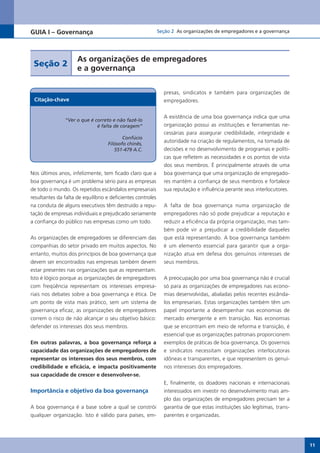 GUIA I – Governança                                          Seção 2 As organizações de empregadores e a governança




                     As organizações de empregadores
 Seção 2
                     e a governança

                                                               presas, sindicatos e também para organizações de
 Citação-chave                                                 empregadores.


                                                               A existência de uma boa governança indica que uma
               “Ver o que é correto e não fazê-lo
                             é falta de coragem”               organização possui as instituições e ferramentas ne-
                                                               cessárias para assegurar credibilidade, integridade e
                                          Confúcio
                                   Filósofo chinês,
                                                               autoridade na criação de regulamentos, na tomada de
                                      551-479 A.C.             decisões e no desenvolvimento de programas e políti-
                                                               cas que refletem as necessidades e os pontos de vista
                                                               dos seus membros. É principalmente através de uma
Nos últimos anos, infelizmente, tem ficado claro que a         boa governança que uma organização de empregado-
boa governança é um problema sério para as empresas            res mantém a confiança de seus membros e fortalece
de todo o mundo. Os repetidos escândalos empresariais          sua reputação e influência perante seus interlocutores.
resultantes da falta de equilíbrio e deficientes controles
na conduta de alguns executivos têm destruído a repu-          A falta de boa governança numa organização de
tação de empresas individuais e prejudicado seriamente         empregadores não só pode prejudicar a reputação e
a confiança do público nas empresas como um todo.              reduzir a eficiência da própria organização, mas tam-
                                                               bém pode vir a prejudicar a credibilidade daqueles
As organizações de empregadores se diferenciam das             que está representando. A boa governança também
companhias do setor privado em muitos aspectos. No             é um elemento essencial para garantir que a orga-
entanto, muitos dos princípios de boa governança que           nização atua em defesa dos genuínos interesses de
devem ser encontrados nas empresas também devem                seus membros.
estar presentes nas organizações que as representam.
Isto é lógico porque as organizações de empregadores           A preocupação por uma boa governança não é crucial
com freqüência representam os interesses empresa-              só para as organizações de empregadores nas econo-
riais nos debates sobre a boa governança e ética. De           mias desenvolvidas, abaladas pelos recentes escânda-
um ponto de vista mais prático, sem um sistema de              los empresariais. Estas organizações também têm um
governança eficaz, as organizações de empregadores             papel importante a desempenhar nas economias de
correm o risco de não alcançar o seu objetivo básico:          mercado emergente e em transição. Nas economias
defender os interesses dos seus membros.                       que se encontram em meio de reforma e transição, é
                                                               essencial que as organizações patronais proporcionem
Em outras palavras, a boa governança reforça a                 exemplos de práticas de boa governança. Os governos
capacidade das organizações de empregadores de                 e sindicatos necessitam organizações interlocutoras
representar os interesses dos seus membros, com                idôneas e transparentes, e que representem os genuí-
credibilidade e eficácia, e impacta positivamente              nos interesses dos empregadores.
sua capacidade de crescer e desenvolver-se.
                                                               E, finalmente, os doadores nacionais e internacionais
Importância e objetivo da boa governança                       interessados em investir no desenvolvimento mais am-
                                                               plo das organizações de empregadores precisam ter a
A boa governança é a base sobre a qual se constrói             garantia de que estas instituições são legítimas, trans-
qualquer organização. Isto é válido para países, em-           parentes e organizadas.




                                                                                                                          11
 