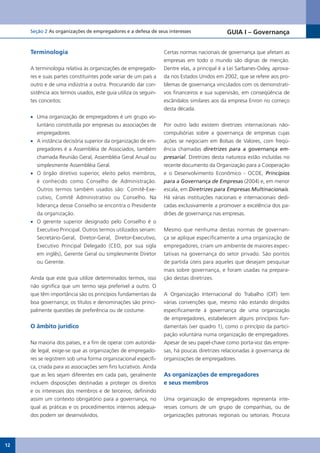 Seção 2 As organizações de empregadores e a defesa de seus interesses                    GUIA I – Governança


     Terminologia                                                Certas normas nacionais de governança que afetam as
                                                                 empresas em todo o mundo são dignas de menção.
     A terminologia relativa às organizações de empregado-       Dentre elas, a principal é a Lei Sarbanes-Oxley, aprova-
     res e suas partes constituintes pode variar de um país a    da nos Estados Unidos em 2002, que se refere aos pro-
     outro e de uma indústria a outra. Procurando dar con-       blemas de governança vinculados com os demonstrati-
     sistência aos termos usados, este guia utiliza os seguin-   vos financeiros e sua supervisão, em conseqüência de
     tes conceitos:                                              escândalos similares aos da empresa Enron no começo
                                                                 desta década.
     •	 Uma organização de empregadores é um grupo vo-
        luntário constituída por empresas ou associações de      Por outro lado existem diretrizes internacionais não-
        empregadores.                                            compulsórias sobre a governança de empresas cujas
     •	 A instância decisória superior da organização de em-     ações	 se	 negociam	 em	 Bolsas	 de	 Valores,	 com	 freqü-
        pregadores é a Assembléia de Associados, também          ência chamadas diretrizes para a governança em-
        chamada Reunião Geral, Assembléia Geral Anual ou         presarial. Diretrizes desta natureza estão incluídas no
        simplesmente Assembléia Geral.                           recente documento da Organização para a Cooperação
     •	 O órgão diretivo superior, eleito pelos membros,         e o Desenvolvimento Econômico - OCDE, Princípios
        é conhecido como Conselho de Administração.              para a Governança de Empresas (2004) e, em menor
        Outros termos também usados são: Comitê-Exe-             escala, em Diretrizes para Empresas Multinacionais.
        cutivo, Comitê Administrativo ou Conselho. Na            Há várias instituições nacionais e internacionais dedi-
        liderança desse Conselho se encontra o Presidente        cadas exclusivamente a promover a excelência dos pa-
        da organização.                                          drões de governança nas empresas.
     •	 O gerente superior designado pelo Conselho é o
        Executivo Principal. Outros termos utilizados seriam:    Mesmo que nenhuma destas normas de governan-
        Secretário-Geral, Diretor-Geral, Diretor-Executivo,      ça se aplique especificamente a uma organização de
        Executivo Principal Delegado (CEO, por sua sigla         empregadores, criam um ambiente de maiores expec-
        em inglês), Gerente Geral ou simplesmente Diretor        tativas na governança do setor privado. São pontos
        ou Gerente.                                              de partida úteis para aqueles que desejam pesquisar
                                                                 mais sobre governança, e foram usadas na prepara-
     Ainda que este guia utilize determinados termos, isso       ção destas diretrizes.
     não significa que um termo seja preferível a outro. O
     que têm importância são os princípios fundamentais da       A Organização Internacional do Trabalho (OIT) tem
     boa governança; os títulos e denominações são princi-       várias convenções que, mesmo não estando dirigidos
     palmente questões de preferência ou de costume.             especificamente à governança de uma organização
                                                                 de empregadores, estabelecem alguns princípios fun-
     O âmbito jurídico                                           damentais (ver quadro 1), como o princípio da partici-
                                                                 pação voluntária numa organização de empregadores.
     Na maioria dos países, e a fim de operar com autorida-      Apesar de seu papel-chave como porta-voz das empre-
     de legal, exige-se que as organizações de empregado-        sas, há poucas diretrizes relacionadas à governança de
     res se registrem sob uma forma organizacional específi-     organizações de empregadores.
     ca, criada para as associações sem fins lucrativos. Ainda
     que as leis sejam diferentes em cada país, geralmente       As organizações de empregadores
     incluem disposições destinadas a proteger os direitos       e seus membros
     e os interesses dos membros e de terceiros, definindo
     assim um contexto obrigatório para a governança, no         Uma organização de empregadores representa inte-
     qual as práticas e os procedimentos internos adequa-        resses comuns de um grupo de companhias, ou de
     dos podem ser desenvolvidos.                                organizações patronais regionais ou setoriais. Procura




12
 
