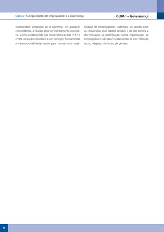 Seção 2 As organizações de empregadores e a governança                             GUIA I – Governança


     representam sindicatos ou o Governo. Em qualquer           nização de empregadores. Ademais, de acordo com
     circunstância, a filiação deve ser estritamente voluntá-   as convenções das Nações Unidas e da OIT contra a
     ria. Como estabelecido nas convenções da OIT no 87 e       discriminação, a participação numa organização de
     no 98, a filiação voluntária é um princípio fundamental    empregadores não deve fundamentar-se em condição
     e internacionalmente aceito para formar uma orga-          racial, religiosa, étnica ou de gênero.




14
 