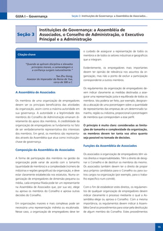 GUIA I – Governança                              Seção 3 Instituições de Governança: a Assembléia de Associados...




                    Instituições de Governança: a Assembléia de
 Seção 3            Associados, o Conselho de Administração, o Executivo
                    Principal e a Administração

                                                           o cuidado de assegurar a representação de todos os
 Citação-chave                                             membros e de todos os setores industriais e geográficos
                                                           que a integram.
        “Quando se aplicam disciplina e elevados
            princípios morais, a camaradagem e             Evidentemente, os empregadores mais importantes
            a confiança surgem naturalmente.”
                                                           devem ter opinião de relevância nos assuntos da or-
                                 Tao Zhu Gong,             ganização, mas não a ponto de excluir a participação
         Assessor do Imperador do Reino de Yue,            correspondente a outros membros.
                               cerca de 500 a.C.

                                                           Os regulamentos da organização de empregadores de-
A Assembléia de Associados                                 vem indicar claramente as medidas destinadas a asse-
                                                           gurar uma representação justa e equilibrada de todos os
Os membros de uma organização de empregadores              membros. Isto poderia ser feito, por exemplo, designan-
devem ser os principais beneficiários das atividades       do a alocação de uma porcentagem sobre a quantidade
da organização, assim como a máxima autoridade em          de representantes das empresas de um determinado ta-
sua governança. A autoridade e a legitimidade dos          manho, região ou indústria, proporcional à porcentagem
membros do Conselho de Administração emanam di-            de membros que correspondam a esse perfil.
retamente do apoio dos membros. A credibilidade da
organização de empregadores se fundamenta no fato          O princípio é muito claro: consideradas as limita-
de ser verdadeiramente representativa dos interesses       ções de tamanho e complexidade da organização,
dos membros. Em geral, os membros são representa-          os membros devem ter tanta voz ativa quanto
dos através da Assembléia que atua como instituição-       seja possível na tomada de decisões.
chave de governança.
                                                           Funções da Assembléia de Associados
Composição da Assembléia de Associados
                                                           Os associados à organização de empregadores têm vá-
A forma de participação dos membros na gestão da           rios direitos e responsabilidades. Têm o direito de desig-
organização pode variar de acordo com o tamanho            nar o Conselho e de destituir os membros do mesmo.
(quantidade de membros) e a complexidade (número de        Os associados também devem ter o direito de propor
indústrias e regiões geográficas) da organização, e deve   seus próprios candidatos para o Conselho ou para ou-
estar claramente estabelecida nos estatutos. Numa or-      tros cargos na organização (por exemplo, para o traba-
ganização de empregadores de dimensão pequena ou           lho específico num comitê).
média, cada empresa filiada pode ter um representante
na Assembléia de Associados que, por sua vez, elege        Com o fim de estabelecer estes direitos, os regulamen-
ou aprova os membros do Conselho e aprova outras           tos de qualquer organização de empregadores devem
decisões do Conselho.                                      indicar claramente o processo mediante o qual a As-
                                                           sembléia elege ou aprova o Conselho. Com a mesma
Em organizações maiores e mais complexas pode ser          importância, os regulamentos devem indicar à Assem-
necessária uma representação indireta ou escalonada.       bléia Geral os procedimentos para votar pela destituição
Nesse caso, a organização de empregadores deve ter         de algum membro do Conselho. Estes procedimentos




                                                                                                                        15
 
