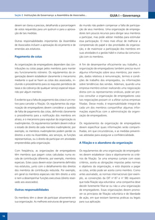 Seção 3 Instituições de Governança: a Assembléia de Associados...                       GUIA I – Governança


     devem ser claros e precisos, detalhando a porcentagem       do mundo não podem compensar a falta de participa-
     de votos requeridos para um quórum e para a aprova-         ção de seus membros. Uma organização de emprega-
     ção de tais medidas.                                        dores tem poucos recursos para obrigar seus membros
                                                                 a participar, mas pode adotar medidas para estimular
     Outras responsabilidades importantes da Assembléia          essa participação. O meio mais eficaz de melhorar a
     de Associados incluem a aprovação do orçamento e de         compreensão do papel e das prioridades da organiza-
     emendas aos estatutos.                                      ção, e de maximizar a participação dos membros em
                                                                 suas atividades é a gestão hábil e criativa da comunica-
     Pagamento de cotas                                          ção com os membros.


     As organizações de empregadores dependem das con-           A fim de desempenhar eficazmente seu trabalho, a
     tribuições ou cotas pagas pelos membros para manter         organização de empregadores também precisa reunir
     seu funcionamento rotineiro. Os regulamentos da or-         alguma informação sobre seus membros; por exem-
     ganização devem estabelecer claramente o mecanismo          plo, dados relativos à remuneração, termos e condi-
     mediante o qual se fixam as cotas dos associados, in-       ções de trabalho dos empregados, ou informações
     cluindo o procedimento para os reajustes periódicos de      sobre tendências das vendas. Ademais, quando uma
     taxas e da cobrança de qualquer serviço especial reque-     empresa-membro estiver realizando uma negociação
     rido por algum membro.                                      direta com os representantes sindicais, pode ser pre-
                                                                 ciso consultar a organização de empregadores caso
     É evidente que a falta de pagamento das cotas é um mo-      tais negociações possam vir a afetar outras empresas
     tivo para cancelar a filiação. Os regulamentos da orga-     filiadas. Desse modo, é responsabilidade integral de
     nização de empregadores devem considerar a questão          cada um dos membros compartilhar algumas infor-
     de falta de pagamento das cotas, definindo claramente       mações específicas com a administração da organi-
     o procedimento para a notificação dos membros em            zação de empregadores.
     atraso, e o mecanismo para expulsar da organização os
     inadimplentes. Os regulamentos também devem indicar         Os regulamentos da organização de empregadores
     o estado de direito de cada membro inadimplente; por        devem especificar quais informações serão comparti-
     exemplo, os membros inadimplentes podem perder os           lhadas, em que circunstâncias, e as medidas preventi-
     direitos a voto na Assembléia, aos serviços, às funções     vas adotadas para assegurar a confidencialidade.
     representativas, ou o direito de participar em atividades
     empreendidas pela organização.                              A filiação e o abandono da organização

     Com freqüência, as organizações de empregadores             Os regulamentos de uma organização de empregado-
     têm membros que pagam cotas calculadas numa es-             res devem estabelecer clara e objetivamente os crité-
     cala de contribuição diferente; por exemplo, membros        rios de filiação. Se uma empresa cumpre com esses
     especiais. Estes casos devem estar claramente definidos     critérios, aceita as obrigações impostas pelas normas
     nos estatutos, junto com o detalhamento dos direitos        e objetivos da organização, e está disposta a pagar
     dos membros de contribuição reduzida. Por exemplo,          as cotas, então pode ser aceita como membro. Como
     em geral os membros especiais não têm direito a voto        antes assinalado, as normas internacionais (por exem-
     e nem a desempenhar funções executivas (direito reser-      plo, as convenções da OIT no 87 e no 98) requerem
     vado aos associados).                                       que toda filiação seja voluntária: uma companhia deve
                                                                 decidir livremente filiar-se ou não a uma organização
     Outras responsabilidades                                    de empregadores. Essas organizações devem promo-
                                                                 ver os princípios de filiação voluntária e de liberdade
     Os membros têm o dever de participar ativamente em          de ação, em que existam barreiras práticas ou legais
     sua organização. As melhores estruturas de governança       para sua aplicação.




16
 