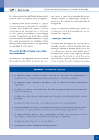 GUIA I – Governança                                  Seção 3 Instituições de Governança: a Assembléia de Associados...



De modo similar, os critérios de filiação não devem discri-     bros, manter os canais de comunicação abertos com
minar por motivo racial, religioso, étnico ou de gênero.        e entre os membros e a administração, e assegurar o
                                                                cumprimento dos estatutos dentro da organização de
As empresas podem decidir livremente e a qualquer               empregadores.
momento abandonar a organização. Por outro lado, a
Assembléia de Associados pode cancelar a filiação de            O papel do Conselho é fundamental para garantir tan-
uma companhia que não cumpra com os compromis-                  to a governança eficaz da organização como sua sus-
sos com a organização (por exemplo, se deixa de pagar           tentabilidade a longo prazo.
as cotas). A organização pode decidir não reembolsar
as contribuições de um membro que renuncia à filiação.          Composição e estrutura
Esta e outras condições referentes à saída de um filiado
devem estar indicadas de forma clara nos regulamentos           O Conselho deve ser integrado por executivos que os
da organização de empregadores.                                 associados considerem representativos das partes que
                                                                compõem a organização. Pode ser estruturado de ma-
O Conselho de Administração: composição e                       neira tal que reserve assentos para indústrias ou regi-
responsabilidades                                               ões em particular, ou para outros subgrupos presentes
                                                                na organização. No entanto, a reserva de assentos
O Conselho está encarregado de supervisar as ativida-           para companhias individuais deve ser limitada a uma
des da administração, facilitar as decisões dos mem-            minoria de postos. Os regulamentos das organizações




                                      Checklist da Assembléia de Associados


    •	 Os regulamentos indicam claramente as medidas a serem aplicadas para garantir uma representação justa e
       equilibrada de todos os integrantes da organização de empregadores na Assembléia de Associados.

    •	 Os regulamentos indicam claramente os que podem e os que não podem ser membros da organização de
       empregadores.

    •	 Os regulamentos explicitam o processo pelo qual a Assembléia de Associados indica e aprova os integrantes do
       Conselho de Administração.

    •	 Os regulamentos indicam claramente o processo pelo qual a Assembléia de Associados pode destituir membros
       do Conselho.

    •	 Os regulamentos indicam claramente o mecanismo pelo qual se determinam as cotas de filiação.

    •	 Os regulamentos expõem de forma clara o problema da falta de pagamento das cotas de filiação, indicando, inclusive,
       o procedimento para expulsar os membros inadimplentes, e o estado de direito de qualquer membro em atraso.

    •	 Os regulamentos indicam claramente outras responsabilidades dos filiados; como, por exemplo, o tipo de
       informação que os membros devem compartilhar com a organização de empregadores.

    •	 Os regulamentos definem claramente os critérios de filiação.

    •	 Os regulamentos expressam claramente que a filiação é voluntária.




                                                                                                                             17
 
