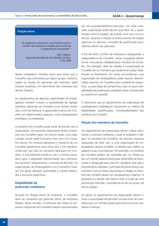 Seção 3 Instituições de Governança: a Assembléia de Associados...                      GUIA I – Governança


                                                                por seu presidente/diretor-executivo. Em todo caso,
      Citação-chave                                             cada organização pode decidir qual deve ser a quali-
                                                                ficação mínima exigida, de acordo com suas circuns-
                                                                tâncias. Quando a filiação se efetua através de órgãos
          As exigências sociais por autoridade moral e          regionais ou setoriais, controles de qualificação equi-
           caráter são maiores à medida que aumenta             valentes devem ser aplicados.
                            a importância da posição.”

                                        John Adams,             A fim de evitar conflitos de interesses e salvaguardar a
              Segundo Presidente dos Estados Unidos,            independência do Conselho, certas ocupações devem
                                          1735-1826
                                                                tornar uma pessoa inelegível para membro do Conse-
                                                                lho. Por exemplo, deve ser vetada a incorporação ao
                                                                Conselho de um membro que atualmente esteja traba-
     devem estabelecer medidas claras para evitar que o         lhando no Parlamento. Em certas circunstâncias, uma
     Conselho seja controlado por algum grupo, indústria,       organização de empregadores pode reservar determi-
     região ou facção em particular (por exemplo, pelas         nados assentos no Conselho para companhias especí-
     maiores empresas, em detrimento dos interesses dos         ficas, ou para tipos de companhias, caso no qual a ele-
     demais filiados).                                          gibilidade dos potenciais candidatos deve corresponder
                                                                ao assento em questão.
     Os regulamentos de algumas organizações de empre-
     gadores também incluem a possibilidade de agregar          É importante que os regulamentos da organização de
     membros adicionais ao Conselho (com direitos limita-       empregadores estabeleçam claramente os critérios de
     dos), a fim de melhorar a capacidade e perícia do Con-     elegibilidade (qualificações, incompatibilidades) dos
     selho em determinados aspectos, como planejamento          membros do Conselho.
     estratégico ou marketing.
                                                                Eleição dos membros do Conselho
     O tamanho do Conselho pode variar de acordo com a
     organização. Uma grande organização tende a neces-         Os regulamentos da organização devem indicar clara-
     sitar um Conselho maior; do mesmo modo, uma orga-          mente o processo mediante o qual se propõem e ele-
     nização menor pode funcionar bem com um Conse-             gem os membros do Conselho. Há diversas maneiras
     lho menor. Em números absolutos, o tamanho de um           adequadas de fazer isso, e uma organização de em-
     Conselho geralmente varia entre seis e 24 membros.         pregadores deveria escolher o método que melhor se
     Ainda que não haja um tamanho ideal para um Con-           adapte à suas circunstâncias. Por exemplo, os membros
     selho, é aconselhável mantê-lo com o mínimo neces-         do Conselho podem ser indicados por um filiado ou
     sário para a adequada representação dos membros.           por um comitê especial eleito pela Assembléia de Asso-
     Isso facilitará, relativamente, a tomada de decisões. As   ciados e designado para este fim. Qualquer que seja o
     organizações de empregadores com Conselhos maio-           procedimento adotado, o princípio de governança a ser
     res, em geral, delegam autoridade a comitês dedica-        mantido é que os meios para propor e eleger os mem-
     dos a assuntos específicos.                                bros do Conselho devem ser transparentes e abertos. A
                                                                proposta e a eleição não devem estar a cargo de uma
     Elegibilidade de                                           pessoa (por exemplo, o presidente) ou de um grupo, de
     potenciais candidatos                                      forma isolada.

     Quando há filiação direta de empresas, o Conselho          Em geral, os regulamentos da organização devem li-
     deve ser composto por gerentes sênior de empresas          mitar a quantidade de períodos consecutivos de man-
     filiadas. Neste sentido, é preferível que todas as em-     datos que um membro pode apresentar-se como can-
     presas integrantes do Conselho estejam representadas       didato à eleição.




18
 