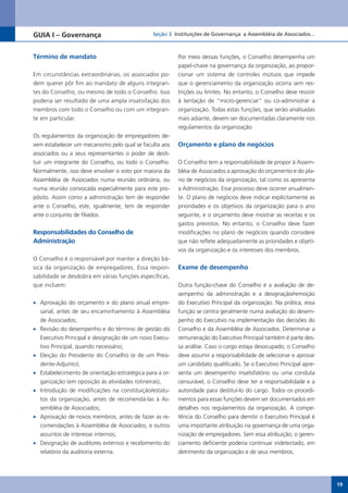 GUIA I – Governança                             Seção 3 Instituições de Governança: a Assembléia de Associados...



Término de mandato                                        Por meio dessas funções, o Conselho desempenha um
                                                          papel-chave na governança da organização, ao propor-
Em circunstâncias extraordinárias, os associados po-      cionar um sistema de controles mútuos que impede
dem querer pôr fim ao mandato de alguns integran-         que o gerenciamento da organização ocorra sem res-
tes do Conselho, ou mesmo de todo o Conselho. Isso        trições ou limites. No entanto, o Conselho deve resistir
poderia ser resultado de uma ampla insatisfação dos       à tentação de “micro-gerenciar” ou co-administrar a
membros com todo o Conselho ou com um integran-           organização. Todas estas funções, que serão analisadas
te em particular.                                         mais adiante, devem ser documentadas claramente nos
                                                          regulamentos da organização.
Os regulamentos da organização de empregadores de-
vem estabelecer um mecanismo pelo qual se faculta aos     Orçamento e plano de negócios
associados ou a seus representantes o poder de desti-
tuir um integrante do Conselho, ou todo o Conselho.       O Conselho tem a responsabilidade de propor à Assem-
Normalmente, isso deve envolver o voto por maioria da     bléia de Associados a aprovação do orçamento e do pla-
Assembléia de Associados numa reunião ordinária, ou       no de negócios da organização, tal como os apresenta
numa reunião convocada especialmente para este pro-       a Administração. Esse processo deve ocorrer anualmen-
pósito. Assim como a administração tem de responder       te. O plano de negócios deve indicar explicitamente as
ante o Conselho, este, igualmente, tem de responder       prioridades e os objetivos da organização para o ano
ante o conjunto de filiados.                              seguinte, e o orçamento deve mostrar as receitas e os
                                                          gastos previstos. No entanto, o Conselho deve fazer
Responsabilidades do Conselho de                          modificações no plano de negócios quando considere
Administração                                             que não reflete adequadamente as prioridades e objeti-
                                                          vos da organização e os interesses dos membros.
O Conselho é o responsável por manter a direção bá-
sica da organização de empregadores. Essa respon-         Exame de desempenho
sabilidade se desdobra em várias funções específicas,
que incluem:                                              Outra função-chave do Conselho é a avaliação de de-
                                                          sempenho da administração e a designação/remoção
•	 Aprovação do orçamento e do plano anual empre-         do Executivo Principal da organização. Na prática, essa
   sarial, antes de seu encaminhamento à Assembléia       função se centra geralmente numa avaliação do desem-
   de Associados;                                         penho do Executivo na implementação das decisões do
•	 Revisão do desempenho e do término de gestão do        Conselho e da Assembléia de Associados. Determinar a
   Executivo Principal e designação de um novo Execu-     remuneração do Executivo Principal também é parte des-
   tivo Principal, quando necessário;                     sa análise. Caso o cargo estaja desocupado, o Conselho
•	 Eleição do Presidente do Conselho (e de um Presi-      deve assumir a responsabilidade de selecionar e aprovar
   dente-Adjunto);                                        um candidato qualificado. Se o Executivo Principal apre-
•	 Estabelecimento de orientação estratégica para a or-   senta um desempenho insatisfatório ou uma conduta
   ganização (em oposição às atividades rotineiras);      censurável, o Conselho deve ter a responsabilidade e a
•	 Introdução de modificações na constituição/estatu-     autoridade para destituí-lo do cargo. Todos os procedi-
   tos da organização, antes de recomendá-las à As-       mentos para essas funções devem ser documentados em
   sembléia de Associados;                                detalhes nos regulamentos da organização. A compe-
•	 Aprovação de novos membros, antes de fazer as re-      tência do Conselho para demitir o Executivo Principal é
   comendações à Assembléia de Associados, e outros       uma importante atribuição na governança de uma orga-
   assuntos de interesse internos;                        nização de empregadores. Sem essa atribuição, o geren-
•	 Designação de auditores externos e recebimento do      ciamento deficiente poderia continuar indetectado, em
   relatório da auditoria externa.                        detrimento da organização e de seus membros.




                                                                                                                     19
 