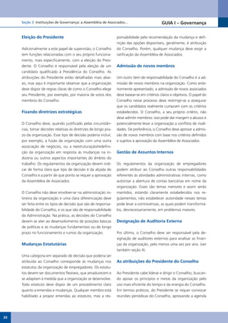 Seção 3 Instituições de Governança: a Assembléia de Associados...                         GUIA I – Governança


     Eleição do Presidente                                        ponsabilidade pela recomendação da mudança e defi-
                                                                  nição das opções disponíveis, geralmente, é atribuição
     Adicionalmente a este papel de supervisão, o Conselho        do Conselho. Porém, qualquer mudança deve exigir a
     tem funções relacionadas com o seu próprio funciona-         ratificação da Assembléia de Associados.
     mento, mais especificamente, com a eleição do Presi-
     dente. O Conselho é responsável pela eleição de um           Admissão de novos membros
     candidato qualificado à Presidência do Conselho. As
     atribuições do Presidente estão detalhadas mais abai-        Um outro item de responsabilidade do Conselho é a ad-
     xo, mas aqui é importante observar que a organização         missão de novos membros na organização. Como ante-
     deve dispor de regras claras de como o Conselho elege        riormente apresentado, a admissão de novos associados
     seu Presidente, por exemplo, por maioria de votos dos        deve basear-se em critérios claros e objetivos. O papel do
     membros do Conselho.                                         Conselho nesse processo deve restringir-se a assegurar
                                                                  que os candidatos realmente cumpram com os critérios
     Fixando diretrizes estratégicas                              estabelecidos. O Conselho, a seu próprio critério, não
                                                                  deve admitir membros: isso pode dar margem a abusos e
     O Conselho deve, quando justificado pelas circunstân-        potencialmente levar a organização a conflitos de rivali-
     cias, tomar decisões relativas às diretrizes de longo pra-   dades. De preferência, o Conselho deve aprovar a admis-
     zo da organização. Esse tipo de decisão poderia incluir,     são de novos membros com base nos critérios definidos
     por exemplo, a fusão da organização com uma outra            e sujeitos à aprovação da Assembléia de Associados.
     associação de negócios, ou a reestruturação/redefini-
     ção da organização em resposta às mudanças na in-            Gestão de Assuntos Internos
     dústria ou outros aspectos importantes do âmbito do
     trabalho. Os regulamentos da organização devem indi-         Os regulamentos da organização de empregadores
     car de forma clara que tipo de decisão é da alçada do        podem atribuir ao Conselho outras responsabilidades
     Conselho e a partir de que ponto se requer a aprovação       referentes às atividades administrativas internas, como
     da Assembléia de Associados.                                 autorizar a abertura de contas bancárias em nome da
                                                                  organização. Esses são temas menores e assim serão
     O Conselho não deve envolver-se na administração ro-         mantidos, estando claramente estabelecidos nos re-
     tineira da organização e uma clara diferenciação deve        gulamentos; não estabelecer autoridade nesses temas
     ser feita entre os tipos de decisão que são de responsa-     pode levar a controvérsias, as quais podem transformá-
     bilidade do Conselho, e os que são de responsabilidade       los, desnecessariamente, em problemas maiores.
     da Administração. Na prática, as decisões do Conselho
     devem se ater ao desenvolvimento de posições básicas         Designação de Auditoria Externa
     de políticas e às mudanças fundamentais ou de longo
     prazo no funcionamento e rumos da organização.               Por último, o Conselho deve ser responsável pela de-
                                                                  signação de auditores externos para analisar as finan-
     Mudanças Estatutárias                                        ças da organização, pelo menos uma vez por ano. (ver
                                                                  também seção 4).
     Uma categoria em separado de decisão que poderia ser
     atribuída ao Conselho corresponde às mudanças nos            As atribuições do Presidente do Conselho
     estatutos da organização de empregadores. Os estatu-
     tos devem ser documentos flexíveis, que amadurecem e         Ao Presidente cabe liderar e dirigir o Conselho, buscan-
     se adaptam à medida que a organização se desenvolve.         do apoiar os princípios e metas da organização pelo
     Todo estatuto deve dispor de um procedimento claro           uso mais eficiente do tempo e da energia do Conselho.
     quanto a emendas e mudanças. Qualquer membro está            Em termos práticos, do Presidente se requer convocar
     habilitado a propor emendas ao estatuto, mas a res-          reuniões periódicas do Conselho, aprovando a agenda




20
 