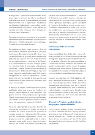 GUIA I – Governança                               Seção 3 Instituições de Governança: a Assembléia de Associados...



e assegurando a observância das formalidades estatu-         vam estar indicados nos regulamentos. O Presidente
tárias. Espera-se, também, que lidere a reunião perió-       do Conselho deve também observar o princípio de
dica (geralmente anual) da Assembléia de Associados.         imparcialidade no cumprimento de suas obrigações
Adicionalmente, pode-se esperar que o Presidente as-         com a organização. Isso implica separar o seu papel
suma funções “diplomáticas”, como realizar reuniões          de Presidente da função de gerente em uma empre-
com representantes do governo e outros eventos (por          sa-membro. O Presidente nunca deve usar sua posi-
exemplo, entrevistas coletivas e outras atividades im-       ção para beneficiar sua empresa, ou para restringir a
portantes para a organização).                               participação de membros de empresas concorrentes.
                                                             Nesse sentido, o Presidente deve não só ser justo,
Os regulamentos de uma organização de empregado-             mas também sempre manter a aparência de impar-
res devem estabelecer claramente o processo pelo qual        cialidade, em todas as atividades relacionadas com a
o Presidente é eleito. Em geral, o Presidente já integra o   organização.
Conselho, porém isso não é obrigatório.
                                                             Comunicação entre o Conselho
Os regulamentos devem indicar também a descrição             e os membros
de funções do Presidente, definindo suas obrigações
e atribuições. Os regulamentos também devem ter o            Uma responsabilidade-chave do Conselho é manter e fa-
cuidado de diferenciar as atribuições do Presidente das      cilitar a comunicação com os membros da organização de
atribuições do Executivo Principal. Tendo claramente         empregadores. Enquanto a administração tem de man-
documentado os deveres e competências do Presiden-           ter os membros informados dos assuntos cotidianos, o
te (e posteriormente do Executivo Principal), polêmi-        Conselho deve mantê-los informados dos resultados das
cas e conflitos dentro da organização serão evitados.        reuniões periódicas do Conselho, inclusive de qualquer
Dado que o Conselho será responsável pela avaliação          assunto discutido nessas reuniões. É também responsa-
de desempenho do Executivo Principal, é importante           bilidade do Conselho preparar um relatório anual para os
deixar claramente especificado o papel do Presidente         membros detalhando as atividades da organização.
nesse processo. Na prática, o Presidente do Conselho
geralmente lidera a avaliação de desempenho anual            Enquanto que, na prática, este relatório pode ser dele-
do Executivo Principal e (junto com o Tesoureiro) apro-      gado à administração da organização, o Conselho é o
va sua remuneração.                                          único responsável por garantir a exatidão do relatório
                                                             preparado pela Administração. Dado que o Conselho
A descrição de funções também deve indicar alguma            atua como agente intermediário entre os membros e
qualificação básica para o cargo de Presidente. Um           a administração, é importante que o Conselho preste
requisito mínimo poderia ser que o candidato fosse           especial atenção à comunicação apropriada. As obriga-
gerente sênior de uma das empresas ou organizações           ções do Conselho nesse item devem estar detalhadas
filiadas. Uma organização de empregadores focada em          no regulamento da organização.
uma indústria ou região geográfica específica pode ter
outros pré-requisitos para o cargo de Presidente.            O Executivo Principal e a Administração −
                                                             designação e responsabilidades
Associado à descrição do cargo, estão dispostos cla-
ramente nos regulamentos o período e o limite de             Como mostrado ao longo do guia, títulos genéricos
mandatos. Na prática, é comum que o período de               ou comuns costumam descrever funções particulares.
mandato seja de um a três anos. Não há um prazo              Neste caso, o título de Executivo Principal descreve o
que seja considerado universalmente correto. Este            gerente nomeado pelo Conselho de Administração.
prazo pode variar em função da tradição de uma or-           Outros termos sinônimos podem ser: Diretor-Geral,
ganização em particular, embora algum limite para a          Secretário-Geral, Diretor-Executivo ou CEO (Chief Exe-
reeleição e o número de mandatos consecutivos de-            cutive Officer).




                                                                                                                        21
 