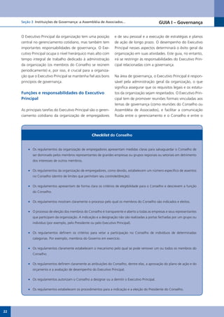 Seção 3 Instituições de Governança: a Assembléia de Associados...                            GUIA I – Governança


     O Executivo Principal da organização tem uma posição            e de seu pessoal e a execução de estratégias e planos
     central no gerenciamento cotidiano, mas também tem              de ação de longo prazo. O desempenho do Executivo
     importantes responsabilidades de governança. O Exe-             Principal nesses aspectos determinará o êxito geral da
     cutivo Principal ocupa o nível hierárquico mais alto com        organização em suas atividades. Este guia, no entanto,
     tempo integral de trabalho dedicado à administração             irá se restringir às responsabilidades do Executivo Prin-
     da organização (os membros do Conselho se reúnem                cipal relacionadas com a governança.
     periodicamente) e, por isso, é crucial para a organiza-
     ção que o Executivo Principal se mantenha fiel aos bons         Na área de governança, o Executivo Principal é respon-
     princípios de governança.                                       sável pela administração geral da organização, o que
                                                                     significa assegurar que os requisitos legais e os estatu-
     Funções e responsabilidades do Executivo                        tos da organização sejam respeitados. O Executivo Prin-
     Principal                                                       cipal tem de promover reuniões formais vinculadas aos
                                                                     temas de governança (como reuniões do Conselho ou
     As principais tarefas do Executivo Principal são o geren-       Assembléia de Associados), e facilitar a comunicação
     ciamento cotidiano da organização de empregadores               fluida entre o gerenciamento e o Conselho e entre o




                                                     Checklist do Conselho


         •	 Os regulamentos da organização de empregadores apresentam medidas claras para salvaguardar o Conselho de
            ser dominado pelos membros representantes de grandes empresas ou grupos regionais ou setoriais em detrimento
            dos interesses de outros membros.

         •	 Os regulamentos da organização de empregadores, como devido, estabelecem um número específico de assentos
            no Conselho (dentro de limites que permitam seu controle/direção).

         •	 Os regulamentos apresentam de forma clara os critérios de elegibilidade para o Conselho e descrevem a função
            do Conselho.

         •	 Os regulamentos mostram claramente o processo pelo qual os membros do Conselho são indicados e eleitos.

         •	 O processo de eleição dos membros do Conselho é transparente e aberto a todas as empresas e seus representantes
            que participam da organização. A indicação e a designação não são realizadas a portas fechadas por um grupo ou
            indivíduo (por exemplo, pelo Presidente ou pelo Executivo Principal).

         •	 Os regulamentos definem os critérios para vetar a participação no Conselho de indivíduos de determinadas
            categorias. Por exemplo, membros do Governo em exercício.

         •	 Os regulamentos claramente estabelecem o mecanismo pelo qual se pode remover um ou todos os membros do
            Conselho.

         •	 Os regulamentos definem claramente as atribuições do Conselho, dentre elas, a aprovação do plano de ação e do
            orçamento e a avaliação de desempenho do Executivo Principal.

         •	 Os regulamentos autorizam o Conselho a designar ou a demitir o Executivo Principal.

         •	 Os regulamentos estabelecem os procedimentos para a indicação e a eleição do Presidente do Conselho.




22
 