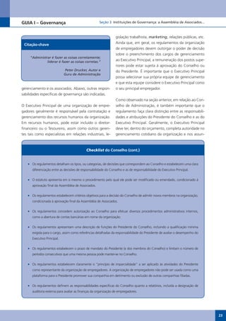 GUIA I – Governança                                   Seção 3 Instituições de Governança: a Assembléia de Associados...



                                                                 gislação trabalhista, marketing, relações públicas, etc.
 Citação-chave                                                   Ainda que, em geral, os regulamentos da organização
                                                                 de empregadores devem outorgar o poder de decisão
                                                                 sobre o preenchimento dos cargos de gerenciamento
     “Administrar é fazer as coisas corretamente;
               liderar é fazer as coisas corretas.”
                                                                 ao Executivo Principal, a remuneração dos postos supe-
                                                                 riores pode estar sujeita à aprovação do Conselho ou
                              Peter Drucker, Autor e             do Presidente. É importante que o Executivo Principal
                             Guru de Administração
                                                                 possa selecionar sua própria equipe de gerenciamento
                                                                 e que esta equipe considere o Executivo Principal como
gerenciamento e os associados. Abaixo, outras respon-            o seu principal empregador.
sabilidades específicas de governança são indicadas.
                                                                 Como observado na seção anterior, em relação ao Con-
O Executivo Principal de uma organização de empre-               selho de Administração, é também importante que o
gadores geralmente é responsável pela contratação e              regulamento faça clara distinção entre as responsabili-
gerenciamento dos recursos humanos da organização.               dades e atribuições do Presidente do Conselho e as do
Em recursos humanos, pode estar incluído o diretor-              Executivo Principal. Geralmente, o Executivo Principal
financeiro ou o Tesoureiro, assim como outros geren-             deve ter, dentro do orçamento, completa autoridade no
tes tais como especialistas em relações industriais, le-         gerenciamento cotidiano da organização e nos assun-



                                            Checklist do Conselho (cont.)


   •	 Os regulamentos detalham os tipos, ou categorias, de decisões que correspondem ao Conselho e estabelecem uma clara
      diferenciação entre as decisões de responsabilidade do Conselho e as de responsabilidade do Executivo Principal.

   •	 O estatuto apresenta em si mesmo o procedimento pelo qual ele pode ser modificado ou emendado, condicionado à
      aprovação final da Assembléia de Associados.

   •	 Os regulamentos estabelecem critérios objetivos para a decisão do Conselho de admitir novos membros na organização,
      condicionada à aprovação final da Assembléia de Associados.

   •	 Os regulamentos concedem autorização ao Conselho para efetuar diversos procedimentos administrativos internos,
      como a abertura de contas bancárias em nome da organização.

   •	 Os regulamentos apresentam uma descrição de funções do Presidente do Conselho, incluindo a qualificação mínima
      exigida para o cargo, assim como referências detalhadas da responsabilidade do Presidente de avaliar o desempenho do
      Executivo Principal.

   •	 Os regulamentos estabelecem o prazo de mandato do Presidente (e dos membros do Conselho) e limitam o número de
      períodos consecutivos que uma mesma pessoa pode manter-se no Conselho.

   •	 Os regulamentos estabelecem claramente o “princípio de imparcialidade” a ser aplicado às atividades do Presidente
      como representante da organização de empregadores. A organização de empregadores não pode ser usada como uma
      plataforma para o Presidente promover sua companhia em detrimento ou exclusão de outras companhias filiadas.

   •	 Os regulamentos definem as responsabilidades específicas do Conselho quanto a relatórios, incluída a designação de
      auditoria externa para avaliar as finanças da organização de empregadores.




                                                                                                                             23
 