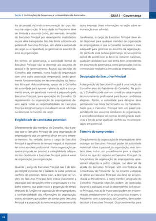 Seção 3 Instituições de Governança: a Assembléia de Associados...                       GUIA I – Governança


     tos de pessoal, incluindo a remuneração do corpo téc-        outro emprego (mais informações na seção sobre re-
     nico na organização. A autoridade do Presidente deve         muneração mais adiante).
     ser limitada a assuntos como, por exemplo, demissão
     do Executivo Principal por desempenho insatisfatório         Geralmente, o cargo de Executivo Principal deve es-
     ou por séria transgressão. Isso traz limite suficiente aos   tar disponível para qualquer membro da organização
     poderes do Executivo Principal, sem afetar a autoridade      de empregadores e que o Conselho considere o mais
     do cargo ou a capacidade de gerenciar os assuntos di-        adequado para gerenciar os assuntos da organização.
     ários da organização.                                        Do ponto de vista da boa governança, só seria preciso
                                                                  excluir, de acordo com as leis e os costumes nacionais,
     Em termos de governança, a autoridade formal do              qualquer candidato que não tenha bons antecedentes
     Executivo Principal não se restringe aos assuntos de         em assuntos de governança, como penalidades civis ou
     pessoal e de gerenciamento. Muitas das decisões do           criminais por negligência em práticas empresariais.
     Conselho, por exemplo, numa fusão da organização
     com uma outra associação empresarial, serão geral-           Designação do Executivo Principal
     mente fundamentadas em recomendações do Execu-
     tivo Principal. Adicionalmente, apesar de o Conselho         A designação do Executivo Principal é uma função do
     ter autoridade para aprovar o plano de ação e o orça-        Conselho e/ou do Presidente do Conselho. Na práti-
     mento anual, em geral este material é preparado pelo         ca, o Conselho pode usar um comitê ou uma empresa
     Executivo Principal, para apreciação do Conselho. Os         de recrutamento profissional para buscar candidatos
     regulamentos da organização de empregadores de-              elegíveis. Porém, a autoridade para designar deve
     vem expor todas as responsabilidades do Executivo            permanecer nas mãos do Conselho ou do Presidente.
     Principal em governança e elas devem ver-se refletidas       Dado que o Executivo Principal tem um papel pre-
     na descrição de funções do cargo.                            ponderante nos assuntos cotidianos da organização,
                                                                  é aconselhável dispor de normas de designação explí-
     Elegibilidade de candidatos potenciais                       citas a fim de evitar qualquer conflito ou má interpre-
                                                                  tação em potencial.
     Diferentemente dos membros do Conselho, não é pre-
     ciso que o Executivo Principal de uma organização de         Término do compromisso
     empregadores seja um gerente sênior em uma empre-
     sa-membro. Na verdade, como o cargo de Executivo             O regulamento da organização de empregadores deve
     Principal é geralmente de tempo integral, é impossível       outorgar ao Executivo Principal poder de autoridade
     ter outra atividade profissional. Numa organização pe-       individual sobre o pessoal da organização, mas tam-
     quena isso pode ser possível, e a elegibilidade adequa-      bém deve incluir um procedimento para a objeção
     da dos candidatos a Executivo Principal poderá variar        formal no que diz respeito ao Executivo Principal. Se
     de organização para organização.                             funcionários da organização de empregadores apre-
                                                                  sentam objeções a outros colegas, isso deve ser da
     Quando o cargo de Executivo Principal não é de tem-          alçada do Executivo Principal, sem interferência do
     po integral, é preciso ter o cuidado de evitar potenciais    Conselho ou do Presidente. Se, no entanto, a objeção
     conflitos de interesses. Nesse caso, a descrição de fun-     se refere ao Executivo Principal, ela deve ser encami-
     ções do Executivo Principal deve indicar claramente a        nhada ao Presidente ou a outro membro designado do
     separação das obrigações entre a organização e o tra-        Conselho. Pequenas objeções podem ser apreciadas
     balho externo, que pode incluir a proporção de tempo         durante a avaliação anual de desempenho do Executi-
     dedicado às funções na organização de empregadores,          vo Principal, mas as de maior peso podem ser encami-
     a confidencialidade das informações da organização,          nhadas imediatamente. Se as circunstâncias exigem, o
     outras atividades que podem ser aceitas pelo Executivo       Presidente, com a aprovação do Conselho, deve poder
     Principal e a proporção da remuneração proveniente do        destituir o Executivo Principal. Os procedimentos para




24
 