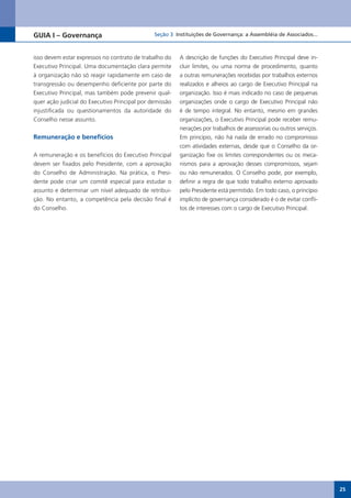 GUIA I – Governança                            Seção 3 Instituições de Governança: a Assembléia de Associados...



isso devem estar expressos no contrato de trabalho do    A descrição de funções do Executivo Principal deve in-
Executivo Principal. Uma documentação clara permite      cluir limites, ou uma norma de procedimento, quanto
à organização não só reagir rapidamente em caso de       a outras remunerações recebidas por trabalhos externos
transgressão ou desempenho deficiente por parte do       realizados e alheios ao cargo de Executivo Principal na
Executivo Principal, mas também pode prevenir qual-      organização. Isso é mais indicado no caso de pequenas
quer ação judicial do Executivo Principal por demissão   organizações onde o cargo de Executivo Principal não
injustificada ou questionamentos da autoridade do        é de tempo integral. No entanto, mesmo em grandes
Conselho nesse assunto.                                  organizações, o Executivo Principal pode receber remu-
                                                         nerações por trabalhos de assessorias ou outros serviços.
Remuneração e benefícios                                 Em princípio, não há nada de errado no compromisso
                                                         com atividades externas, desde que o Conselho da or-
A remuneração e os benefícios do Executivo Principal     ganização fixe os limites correspondentes ou os meca-
devem ser fixados pelo Presidente, com a aprovação       nismos para a aprovação desses compromissos, sejam
do Conselho de Administração. Na prática, o Presi-       ou não remunerados. O Conselho pode, por exemplo,
dente pode criar um comitê especial para estudar o       definir a regra de que todo trabalho externo aprovado
assunto e determinar um nível adequado de retribui-      pelo Presidente está permitido. Em todo caso, o princípio
ção. No entanto, a competência pela decisão final é      implícito de governança considerado é o de evitar confli-
do Conselho.                                             tos de interesses com o cargo de Executivo Principal.




                                                                                                                     25
 