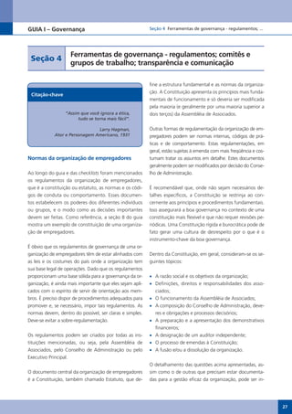 GUIA I – Governança                                       Seção 4 Ferramentas de governança - regulamentos; ...




                    Ferramentas de governança - regulamentos; comitês e
 Seção 4
                    grupos de trabalho; transparência e comunicação

                                                          fine a estrutura fundamental e as normas da organiza-
                                                          ção. A Constituição apresenta os princípios mais funda-
 Citação-chave
                                                          mentais de funcionamento e só deveria ser modificada
                                                          pela maioria (e geralmente por uma maioria superior a
                  “Assim que você ignora a ética,         dois terços) da Assembléia de Associados.
                        tudo se torna mais fácil”.

                               Larry Hagman,              Outras formas de regulamentação da organização de em-
            Ator e Personagem Americano, 1931             pregadores podem ser normas internas, códigos de prá-
                                                          ticas e de comportamento. Estas regulamentações, em
                                                          geral, estão sujeitas à emenda com mais freqüência e cos-
Normas da organização de empregadores                     tumam tratar os assuntos em detalhe. Estes documentos
                                                          geralmente podem ser modificados por decisão do Conse-
Ao longo do guia e das checklists foram mencionados       lho de Administração.
os regulamentos da organização de empregadores,
que é a constituição ou estatuto, as normas e os códi-    É recomendável que, onde não sejam necessários de-
gos de conduta ou comportamento. Esses documen-           talhes específicos, a Constituição se restrinja ao con-
tos estabelecem os poderes dos diferentes indivíduos      cernente aos princípios e procedimentos fundamentais.
ou grupos, e o modo como as decisões importantes          Isso assegurará a boa governança no contexto de uma
devem ser feitas. Como referência, a seção 8 do guia      constituição mais flexível e que não requer revisões pe-
mostra um exemplo de constituição de uma organiza-        riódicas. Uma Constituição rígida e burocrática pode de
ção de empregadores.                                      fato gerar uma cultura de desrespeito por o que é o
                                                          instrumento-chave da boa governança.
É óbvio que os regulamentos de governança de uma or-
ganização de empregadores têm de estar alinhados com      Dentro da Constituição, em geral, consideram-se os se-
as leis e os costumes do país onde a organização tem      guintes tópicos:
sua base legal de operações. Dado que os regulamentos
proporcionam uma base sólida para a governança da or-     •	 A razão social e os objetivos da organização;
ganização, é ainda mais importante que eles sejam apli-   •	 Definições, direitos e responsabilidades dos asso-
cados com o espírito de servir de orientação aos mem-        ciados;
bros. É preciso dispor de procedimentos adequados para    •	 O funcionamento da Assembléia de Associados;
promover e, se necessário, impor tais regulamentos. As    •	 A composição do Conselho de Administração, deve-
normas devem, dentro do possível, ser claras e simples.      res e obrigações e processos decisórios;
Deve-se evitar a sobre-regulamentação.                    •	 A preparação e a apresentação dos demonstrativos
                                                             financeiros;
Os regulamentos podem ser criados por todas as ins-       •	 A designação de um auditor independente;
tituições mencionadas, ou seja, pela Assembléia de        •	 O processo de emendas à Constituição;
Associados, pelo Conselho de Administração ou pelo        •	 A fusão e/ou a dissolução da organização.
Executivo Principal.
                                                          O detalhamento das questões acima apresentadas, as-
O documento central da organização de empregadores        sim como o de outras que precisam estar documenta-
é a Constituição, também chamado Estatuto, que de-        das para a gestão eficaz da organização, pode ser in-




                                                                                                                      27
 