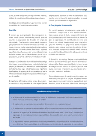 Seção 4 Ferramentas de governança - regulamentos; ...                                      GUIA I – Governança


     cluído, quando apropriado, em regulamentos internos,         empregadores, de modo a evitar mal-entendido e/ou
     códigos de conduta ou códigos de práticas eficazes.          conflito entre o Conselho, a administração e os vários
                                                                  comitês que possa haver na organização.
     Os códigos de conduta poderiam, por exemplo, orientar
     os membros do Conselho de Administração.                     A função geral dos comitês

     Comitês                                                      Os comitês existem, primeiramente, para ajudar o
                                                                  Conselho a cumprir com as suas responsabilidades.
     É comum que as organizações de empregadores te-              Isso envolve, antes de tudo, o desenvolvimento de
     nham vários comitês permanentes para os quais os             posições/decisões políticas em matérias de relevância
     assuntos ou os projetos são derivados em função da           para a organização. Os comitês são um meio para
     necessidade. Especialmente numa grande organiza-             fazer o uso integral da experiência e da especializa-
     ção, pode haver uma rede de comitês e subcomitês. De         ção dos membros na preparação dessas decisões/
     modo crescente, muitas organizações de empregadores          posições, para mostrar possíveis divergências de opi-
     também vêm utilizando comitês dedicados a objetivos          nião ainda em estágio inicial e fazer, então, com que
     específicos e que funcionam por um período de tempo          a posição/decisão política reflita adequadamente as
     limitado. Uma vez que o objetivo é alcançado ou o pra-       opiniões dos membros.
     zo se expire, o comitê automaticamente é desativado.
                                                                  O Conselho tem outras diversas responsabilidades
     Dado que o Conselho só se reúne periodicamente ao longo      formais que requerem do apoio massivo de investiga-
     do ano para tomar decisões-chave, muito do trabalho de       ção e análise. Essas responsabilidades incluem temas
     preparação e elaboração é realizado por comitês e grupos     estratégicos como a fusão da organização com uma
     de trabalhos. Esta seção estará focada nessa importante      outra associação empresarial, ou assuntos de remu-
     área funcional da organização de empregadores no que se      neração, sucessão e auditoria.
     refere às implicações da governança do comitê e dos gru-
     pos de trabalho.                                             Os comitês ou grupos de trabalho também podem ser
                                                                  formados para apoiar as funções de gerenciamento
     É importante definir claramente a função de um comi-         que requeiram um conhecimento especializado (por
     tê na estrutura de governança de uma organização de          exemplo, tratar de assuntos sobre novas tecnologias



                                                Checklist dos regulamentos


       •	 Na organização de empregadores existe um sistema de regulamentos composto por uma constituição/estatutos,
          normas internas e, se necessário, códigos de conduta.

       •	 Os regulamentos da organização de empregadores são compatíveis com a legislação nacional.

       •	 Os regulamentos da organização de empregadores definem competências e proporcionam controles adequados.

       •	 O estatuto da organização de empregadores apresenta disposições básicas sobre a razão social e o propósito da
          organização de empregadores, direitos e responsabilidades dos associados, assim como sobre funcionamento de
          seus órgãos.

       •	 Os regulamentos internos apresentam as normas de procedimentos, dos subórgãos e de assuntos especiais de
          forma detalhada. Podem existir códigos de conduta para os membros e órgãos da organização de empregadores.




28
 