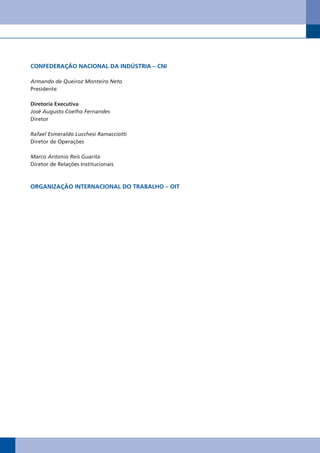 CONFEDERAÇÃO NACIONAL DA INDÚSTRIA – CNI

Armando de Queiroz Monteiro Neto
Presidente

Diretoria Executiva
José Augusto Coelho Fernandes
Diretor

Rafael Esmeraldo Lucchesi Ramacciotti
Diretor de Operações

Marco Antonio Reis Guarita
Diretor de Relações Institucionais



ORgANIzAÇÃO INTERNACIONAL DO TRAbALhO – OIT
 