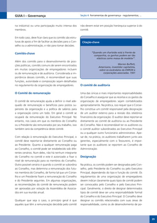GUIA I – Governança                                         Seção 4 Ferramentas de governança - regulamentos; ...



na indústria) ou uma participação muito intensa dos         não devem estar em posição hierárquica superior à do
membros.                                                    comitê.


Em todo caso, deve ficar claro que os comitês são estru-
turas de apoio a fim de facilitar as decisões para o Con-    Citação-chave
selho ou a administração, e não para tomar decisões.


Comitês-chave                                                        “Quando um charlatão está à frente da
                                                                       companhia, os ganhos podem ser tão
                                                                         elásticos como massa de modelar”.
Além dos comitês para o desenvolvimento de posi-
                                                                                            Warren Buffett,
ções políticas, comitês comuns de serem encontrados
                                                                           Americano, investidor capitalista,
em muitas organizações de empregadores incluem                              sobre os escândalos da ENRON e
os de remuneração e de auditoria. Considerada a im-                            corporações associadas. 1931
portância desses comitês, é recomendável que suas
funções, autoridade e composição sejam detalhadas
no regulamento da organização de empregadores.              O comitê de auditoria

O Comitê de remuneração                                     Uma das únicas e mais importantes responsabilidades
                                                            do Conselho é assegurar que as receitas e os gastos da
O comitê de remuneração ajuda a definir o nível ade-        organização de empregadores sejam contabilizados
quado de remuneração e benefícios para postos su-           apropriadamente. Na prática, isso requer que o Conse-
periores da organização e a política de salários para       lho constitua um comitê responsável pela designação
a organização como um todo. Em geral o comitê se            de um auditor externo para a revisão dos relatórios
ocupará da remuneração do Executivo Principal. No           financeiros da organização. O auditor deve reportar-se
entanto, nos casos em que os membros do Conselho            diretamente ao comitê de auditoria ou ao Presidente
ou o Presidente são remunerados por seu trabalho, isso      do Conselho. Não é recomendável ter os auditores ou
também será da competência deste comitê.                    o comitê auditor subordinados ao Executivo Principal
                                                            ou a qualquer outro funcionário administrativo. Ape-
Com relação à remuneração do Executivo Principal, o         sar de, na prática, os auditores trabalharem junto aos
comitê deve reportar-se diretamente ao Conselho ou          gerentes, especialmente com o Tesoureiro, é impor-
ao Presidente. Quanto a qualquer remuneração paga           tante que os auditores se reportem ao Conselho de
ao Conselho, o comitê pode ser estabelecido sob dife-       Administração.
rentes cenários. Num deles, não há nenhum integrante
do Conselho no comitê e este é autorizado a fixar o         Designação
nível de remuneração para os membros do Conselho.
Outro possível cenário é quando o comitê se subordina       Na prática, os comitês podem ser designados pelo Con-
ao Conselho, mas determina a remuneração dos futu-          selho, pelo Presidente do Conselho ou pelo Executivo
ros membros do Conselho, de forma tal que um Conse-         Principal, dependendo do tipo e função do comitê. Os
lho e um Presidente fixam a remuneração do Conselho         regulamentos de uma organização de empregadores
e do Presidente seguintes. Em algumas organizações,         devem indicar claramente quais tipos de comitê podem
as recomendações do comitê de remuneração podem             ser convocados pelo Conselho e pelo Executivo Prin-
ser aprovadas por votação da Assembléia de Associa-         cipal. Geralmente, o direito de designar determinados
dos em sua reunião anual.                                   tipos de comitê deve ser uma responsabilidade formal
                                                            do Conselho e do Executivo Principal. O Conselho deve
Qualquer que seja o caso, o princípio geral é que           designar os comitês relacionados com suas áreas de
aqueles que têm a remuneração decidida pelo comitê          responsabilidade, como os de desenvolvimento de po-




                                                                                                                     29
 