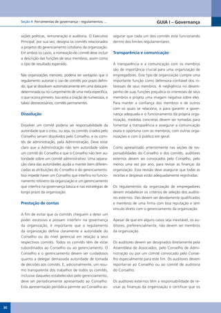 Seção 4 Ferramentas de governança - regulamentos; ...                                   GUIA I – Governança


     sições políticas, remuneração e auditoria. O Executivo        segurar que cada um dos comitês está funcionando
     Principal, por sua vez, designa os comitês relacionados       dentro dos limites regulamentares.
     a projetos do gerenciamento cotidiano da organização.
     Em ambos os casos, a nomeação do comitê deve incluir          Transparência e comunicação
     a descrição das funções de seus membros, assim como
     o tipo de resultado esperado.                                 A transparência e a comunicação com os membros
                                                                   são de importância crucial para uma organização de
     Nas organizações menores, poderia ser vantajoso que o         empregadores. Este tipo de organização cumpre uma
     regulamento autorize o uso de comitês por prazo defini-       importante função como defensora confiável dos in-
     do, que se dissolvam automaticamente em uma data pré-         teresses de seus membros. A negligência no desem-
     determinada ou no cumprimento de uma meta específica,         penho de suas funções prejudica os interesses de seus
     o que ocorra primeiro. Isso evita a criação de numerosos, e   membros e projeta uma imagem negativa sobre eles.
     talvez desnecessários, comitês permanentes.                   Para manter a confiança dos membros e de outros
                                                                   com os quais se relaciona, e para garantir a gover-
     Dissolução                                                    nança adequada e o funcionamento da própria orga-
                                                                   nização, medidas concretas devem ser tomadas para
     Dissolver um comitê poderia ser responsabilidade da           fomentar a transparência e assegurar a comunicação
     autoridade que o criou, ou seja, os comitês criados pelo      exata e oportuna com os membros, com outras orga-
     Conselho seriam dissolvidos pelo Conselho, e os comi-         nizações e com o público em geral.
     tês de administração, pela Administração. Deve estar
     claro que a Administração não tem autoridade sobre            Como apresentado anteriormente nas seções de res-
     um comitê do Conselho e que o Conselho não tem au-            ponsabilidades do Conselho e dos comitês, auditores
     toridade sobre um comitê administrativo. Uma separa-          externos devem ser convocados pelo Conselho, pelo
     ção clara das autoridades ajuda a manter bem diferen-         menos uma vez por ano, para revisar as finanças da
     ciadas as atribuições do Conselho e do gerenciamento.         organização. Essa revisão deve assegurar que todas as
     Isso impede haver um Conselho que interfira no funcio-        receitas e despesas estão adequadamente registradas.
     namento rotineiro da organização e um gerenciamento
     que interfira na governança básica e nas estratégias de       Os regulamentos da organização de empregadores
     longo prazo da organização.                                   devem estabelecer os critérios de seleção dos audito-
                                                                   res externos. Eles devem ser devidamente qualificados
     Prestação de contas                                           e membros de uma firma com boa reputação e sem
                                                                   vínculo direto com o gerenciamento da organização.
     A fim de evitar que os comitês cheguem a deter um
     poder excessivo e possam interferir na governança             Apesar de que em alguns casos seja inevitável, os au-
     da organização, é importante que o regulamento                ditores, preferencialmente, não devem ser membros
     da organização defina claramente a autoridade do              da organização.
     Conselho ou do nível gerencial em relação a seus
     respectivos comitês. Todos os comitês têm de estar            Os auditores devem ser designados diretamente pela
     subordinados ao Conselho ou ao gerenciamento. O               Assembléia de Associados, pelo Conselho de Admi-
     Conselho e o gerenciamento devem ser cuidadosos               nistração ou por um comitê convocado pelo Conse-
     quanto a delegar demasiada autoridade de tomada               lho especialmente para este fim. Os auditores devem
     de decisões aos comitês. E, adicionalmente, um resu-          reportar-se ao Conselho ou ao comitê de auditoria
     mo transparente dos trabalhos de todos os comitês,            do Conselho.
     inclusive daqueles estabelecidos pelo gerenciamento,
     deve ser periodicamente apresentado ao Conselho.              Os auditores externos têm a responsabilidade de re-
     Esta apresentação periódica permite ao Conselho as-           visar as finanças da organização e certificar que os




30
 