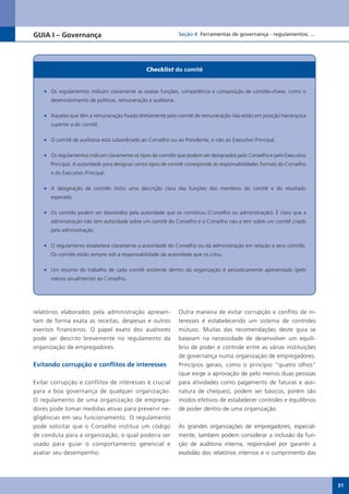 GUIA I – Governança                                             Seção 4 Ferramentas de governança - regulamentos; ...




                                                 Checklist do comitê


    •	 Os regulamentos indicam claramente as exatas funções, competência e composição de comitês-chave, como o
       desenvolvimento de políticas, remuneração e auditoria.

    •	 Aqueles que têm a remuneração fixada diretamente pelo comitê de remuneração não estão em posição hierárquica
       superior a do comitê.

    •	 O comitê de auditoria está subordinado ao Conselho ou ao Presidente, e não ao Executivo Principal.

    •	 Os regulamentos indicam claramente os tipos de comitês que podem ser designados pelo Conselho e pelo Executivo
       Principal. A autoridade para designar certos tipos de comitê corresponde às responsabilidades formais do Conselho
       e do Executivo Principal.

    •	 A designação de comitês inclui uma descrição clara das funções dos membros do comitê e do resultado
       esperado.

    •	 Os comitês podem ser dissolvidos pela autoridade que os constituiu (Conselho ou administração). É claro que a
       administração não tem autoridade sobre um comitê do Conselho e o Conselho não a tem sobre um comitê criado
       pela administração.

    •	 O regulamento estabelece claramente a autoridade do Conselho ou da administração em relação a seus comitês.
       Os comitês estão sempre sob a responsabilidade da autoridade que os criou.

    •	 Um resumo do trabalho de cada comitê existente dentro da organização é periodicamente apresentado (pelo
       menos anualmente) ao Conselho.




relatórios elaborados pela administração apresen-               Outra maneira de evitar corrupção e conflito de in-
tam de forma exata as receitas, despesas e outros               teresses é estabelecendo um sistema de controles
eventos financeiros. O papel exato dos auditores                mútuos. Muitas das recomendações deste guia se
pode ser descrito brevemente no regulamento da                  baseiam na necessidade de desenvolver um equilí-
organização de empregadores.                                    brio de poder e controle entre as várias instituições
                                                                de governança numa organização de empregadores.
Evitando corrupção e conflitos de interesses                    Princípios gerais, como o princípio “quatro olhos”
                                                                (que exige a aprovação de pelo menos duas pessoas
Evitar corrupção e conflitos de interesses é crucial            para atividades como pagamento de faturas e assi-
para a boa governança de qualquer organização.                  natura de cheques), podem ser básicos, porém são
O regulamento de uma organização de emprega-                    modos efetivos de estabelecer controles e equilíbrios
dores pode tomar medidas ativas para prevenir ne-               de poder dentro de uma organização.
gligências em seu funcionamento. O regulamento
pode solicitar que o Conselho institua um código                As grandes organizações de empregadores, especial-
de conduta para a organização, o qual poderia ser               mente, também podem considerar a inclusão da fun-
usado para guiar o comportamento gerencial e                    ção de auditoria interna, responsável por garantir a
avaliar seu desempenho.                                         exatidão dos relatórios internos e o cumprimento das




                                                                                                                           31
 