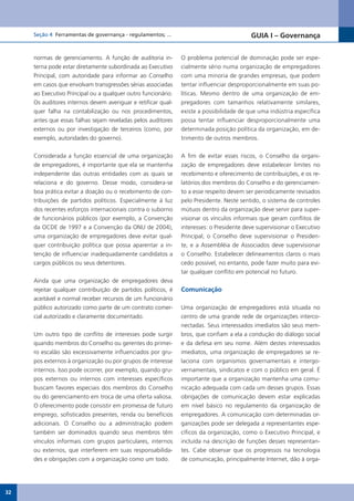 Seção 4 Ferramentas de governança - regulamentos; ...                                GUIA I – Governança


     normas de gerenciamento. A função de auditoria in-        O problema potencial de dominação pode ser espe-
     terna pode estar diretamente subordinada ao Executivo     cialmente sério numa organização de empregadores
     Principal, com autoridade para informar ao Conselho       com uma minoria de grandes empresas, que podem
     em casos que envolvam transgressões sérias associadas     tentar influenciar desproporcionalmente em suas po-
     ao Executivo Principal ou a qualquer outro funcionário.   líticas. Mesmo dentro de uma organização de em-
     Os auditores internos devem averiguar e retificar qual-   pregadores com tamanhos relativamente similares,
     quer falha na contabilização ou nos procedimentos,        existe a possibilidade de que uma indústria específica
     antes que essas falhas sejam reveladas pelos auditores    possa tentar influenciar desproporcionalmente uma
     externos ou por investigação de terceiros (como, por      determinada posição política da organização, em de-
     exemplo, autoridades do governo).                         trimento de outros membros.


     Considerada a função essencial de uma organização         A fim de evitar esses riscos, o Conselho da organi-
     de empregadores, é importante que ela se mantenha         zação de empregadores deve estabelecer limites no
     independente das outras entidades com as quais se         recebimento e oferecimento de contribuições, e os re-
     relaciona e do governo. Desse modo, considera-se          latórios dos membros do Conselho e do gerenciamen-
     boa prática evitar a doação ou o recebimento de con-      to a esse respeito devem ser periodicamente revisados
     tribuições de partidos políticos. Especialmente à luz     pelo Presidente. Neste sentido, o sistema de controles
     dos recentes esforços internacionais contra o suborno     mútuos dentro da organização deve servir para super-
     de funcionários públicos (por exemplo, a Convenção        visionar os vínculos informais que geram conflitos de
     da OCDE de 1997 e a Convenção da ONU de 2004),            interesses: o Presidente deve supervisionar o Executivo
     uma organização de empregadores deve evitar qual-         Principal, o Conselho deve supervisionar o Presiden-
     quer contribuição política que possa aparentar a in-      te, e a Assembléia de Associados deve supervisionar
     tenção de influenciar inadequadamente candidatos a        o Conselho. Estabelecer delineamentos claros o mais
     cargos públicos ou seus detentores.                       cedo possível, no entanto, pode fazer muito para evi-
                                                               tar qualquer conflito em potencial no futuro.
     Ainda que uma organização de empregadores deva
     rejeitar qualquer contribuição de partidos políticos, é   Comunicação
     aceitável e normal receber recursos de um funcionário
     público autorizado como parte de um contrato comer-       Uma organização de empregadores está situada no
     cial autorizado e claramente documentado.                 centro de uma grande rede de organizações interco-
                                                               nectadas. Seus interessados imediatos são seus mem-
     Um outro tipo de conflito de interesses pode surgir       bros, que confiam a ela a condução do diálogo social
     quando membros do Conselho ou gerentes do primei-         e da defesa em seu nome. Além destes interessados
     ro escalão são excessivamente influenciados por gru-      imediatos, uma organização de empregadores se re-
     pos externos à organização ou por grupos de interesse     laciona com organismos governamentais e intergo-
     internos. Isso pode ocorrer, por exemplo, quando gru-     vernamentais, sindicatos e com o público em geral. É
     pos externos ou internos com interesses específicos       importante que a organização mantenha uma comu-
     buscam favores especiais dos membros do Conselho          nicação adequada com cada um desses grupos. Essas
     ou do gerenciamento em troca de uma oferta valiosa.       obrigações de comunicação devem estar explicadas
     O oferecimento pode consistir em promessa de futuro       em nível básico no regulamento da organização de
     emprego, sofisticados presentes, renda ou benefícios      empregadores. A comunicação com determinadas or-
     adicionais. O Conselho ou a administração podem           ganizações pode ser delegada a representantes espe-
     também ser dominados quando seus membros têm              cíficos da organização, como o Executivo Principal, e
     vínculos informais com grupos particulares, internos      incluída na descrição de funções desses representan-
     ou externos, que interferem em suas responsabilida-       tes. Cabe observar que os progressos na tecnologia
     des e obrigações com a organização como um todo.          de comunicação, principalmente Internet, dão à orga-




32
 