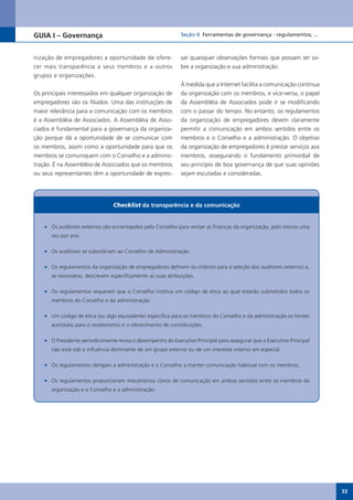 GUIA I – Governança                                           Seção 4 Ferramentas de governança - regulamentos; ...



nização de empregadores a oportunidade de ofere-              sar quaisquer observações formais que possam ter so-
cer mais transparência a seus membros e a outros              bre a organização e sua administração.
grupos e organizações.
                                                              À medida que a Internet facilita a comunicação contínua
Os principais interessados em qualquer organização de         da organização com os membros, e vice-versa, o papel
empregadores são os filiados. Uma das instituições de         da Assembléia de Associados pode ir se modificando
maior relevância para a comunicação com os membros            com o passar do tempo. No entanto, os regulamentos
é a Assembléia de Associados. A Assembléia de Asso-           da organização de empregadores devem claramente
ciados é fundamental para a governança da organiza-           permitir a comunicação em ambos sentidos entre os
ção porque dá a oportunidade de se comunicar com              membros e o Conselho e a administração. O objetivo
os membros, assim como a oportunidade para que os             da organização de empregadores é prestar serviços aos
membros se comuniquem com o Conselho e a adminis-             membros; assegurando o fundamento primordial de
tração. É na Assembléia de Associados que os membros          seu princípio de boa governança de que suas opiniões
ou seus representantes têm a oportunidade de expres-          sejam escutadas e consideradas.




                                 Checklist da transparência e da comunicação


    •	 Os auditores externos são encarregados pelo Conselho para revisar as finanças da organização, pelo menos uma
       vez por ano.

    •	 Os auditores se subordinam ao Conselho de Administração.

    •	 Os regulamentos da organização de empregadores definem os critérios para a seleção dos auditores externos e,
       se necessário, descrevem especificamente as suas atribuições.

    •	 Os regulamentos requerem que o Conselho institua um código de ética ao qual estarão submetidos todos os
       membros do Conselho e da administração.

    •	 Um código de ética (ou algo equivalente) especifica para os membros do Conselho e da administração os limites
       aceitáveis para o recebimento e o oferecimento de contribuições.

    •	 O Presidente periodicamente revisa o desempenho do Executivo Principal para assegurar que o Executivo Principal
       não está sob a influência dominante de um grupo externo ou de um interesse interno em especial.

    •	 Os regulamentos obrigam a administração e o Conselho a manter comunicação habitual com os membros.

    •	 Os regulamentos proporcionam mecanismos claros de comunicação em ambos sentidos entre os membros da
       organização e o Conselho e a administração.




                                                                                                                         33
 