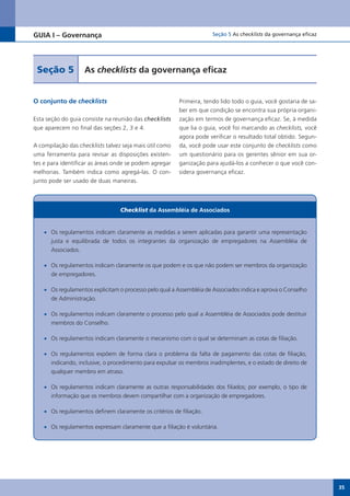 GUIA I – Governança                                                   Seção 5 As checklists da governança eficaz




 Seção 5            As checklists da governança eficaz


O conjunto de checklists                                 Primeira, tendo lido todo o guia, você gostaria de sa-
                                                         ber em que condição se encontra sua própria organi-
Esta seção do guia consiste na reunião das checklists    zação em termos de governança eficaz. Se, à medida
que aparecem no final das seções 2, 3 e 4.               que lia o guia, você foi marcando as checklists, você
                                                         agora pode verificar o resultado total obtido. Segun-
A compilação das checklists talvez seja mais útil como   da, você pode usar este conjunto de checklists como
uma ferramenta para revisar as disposições existen-      um questionário para os gerentes sênior em sua or-
tes e para identificar as áreas onde se podem agregar    ganização para ajudá-los a conhecer o que você con-
melhorias. Também indica como agregá-las. O con-         sidera governança eficaz.
junto pode ser usado de duas maneiras.



                                  Checklist da Assembléia de Associados


    •	 Os regulamentos indicam claramente as medidas a serem aplicadas para garantir uma representação
       justa e equilibrada de todos os integrantes da organização de empregadores na Assembléia de
       Associados.

    •	 Os regulamentos indicam claramente os que podem e os que não podem ser membros da organização
       de empregadores.

    •	 Os regulamentos explicitam o processo pelo qual a Assembléia de Associados indica e aprova o Conselho
       de Administração.

    •	 Os regulamentos indicam claramente o processo pelo qual a Assembléia de Associados pode destituir
       membros do Conselho.

    •	 Os regulamentos indicam claramente o mecanismo com o qual se determinam as cotas de filiação.

    •	 Os regulamentos expõem de forma clara o problema da falta de pagamento das cotas de filiação,
       indicando, inclusive, o procedimento para expulsar os membros inadimplentes, e o estado de direito de
       qualquer membro em atraso.

    •	 Os regulamentos indicam claramente as outras responsabilidades dos filiados; por exemplo, o tipo de
       informação que os membros devem compartilhar com a organização de empregadores.

    •	 Os regulamentos definem claramente os critérios de filiação.

    •	 Os regulamentos expressam claramente que a filiação é voluntária.




                                                                                                                   35
 