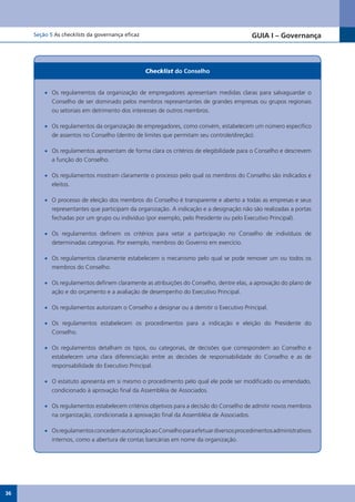 Seção 5 As checklists da governança eficaz                                          GUIA I – Governança



                                                  Checklist do Conselho


         •	 Os regulamentos da organização de empregadores apresentam medidas claras para salvaguardar o
            Conselho de ser dominado pelos membros representantes de grandes empresas ou grupos regionais
            ou setoriais em detrimento dos interesses de outros membros.

         •	 Os regulamentos da organização de empregadores, como convém, estabelecem um número específico
            de assentos no Conselho (dentro de limites que permitam seu controle/direção).

         •	 Os regulamentos apresentam de forma clara os critérios de elegibilidade para o Conselho e descrevem
            a função do Conselho.

         •	 Os regulamentos mostram claramente o processo pelo qual os membros do Conselho são indicados e
            eleitos.

         •	 O processo de eleição dos membros do Conselho é transparente e aberto a todas as empresas e seus
            representantes que participam da organização. A indicação e a designação não são realizadas a portas
            fechadas por um grupo ou indivíduo (por exemplo, pelo Presidente ou pelo Executivo Principal).

         •	 Os regulamentos definem os critérios para vetar a participação no Conselho de indivíduos de
            determinadas categorias. Por exemplo, membros do Governo em exercício.

         •	 Os regulamentos claramente estabelecem o mecanismo pelo qual se pode remover um ou todos os
            membros do Conselho.

         •	 Os regulamentos definem claramente as atribuições do Conselho, dentre elas, a aprovação do plano de
            ação e do orçamento e a avaliação de desempenho do Executivo Principal.

         •	 Os regulamentos autorizam o Conselho a designar ou a demitir o Executivo Principal.

         •	 Os regulamentos estabelecem os procedimentos para a indicação e eleição do Presidente do
            Conselho.

         •	 Os regulamentos detalham os tipos, ou categorias, de decisões que correspondem ao Conselho e
            estabelecem uma clara diferenciação entre as decisões de responsabilidade do Conselho e as de
            responsabilidade do Executivo Principal.

         •	 O estatuto apresenta em si mesmo o procedimento pelo qual ele pode ser modificado ou emendado,
            condicionado à aprovação final da Assembléia de Associados.

         •	 Os regulamentos estabelecem critérios objetivos para a decisão do Conselho de admitir novos membros
            na organização, condicionada à aprovação final da Assembléia de Associados.

         •	 Os regulamentos concedem autorização ao Conselho para efetuar diversos procedimentos administrativos
            internos, como a abertura de contas bancárias em nome da organização.




36
 