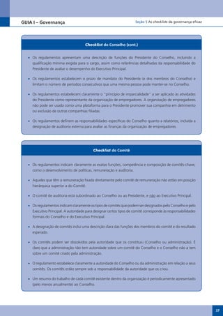GUIA I – Governança                                                   Seção 5 As checklists da governança eficaz




                                      Checklist do Conselho (cont.)


  •	 Os regulamentos apresentam uma descrição de funções do Presidente do Conselho, incluindo a
     qualificação mínima exigida para o cargo, assim como referências detalhadas da responsabilidade do
     Presidente de avaliar o desempenho do Executivo Principal.

  •	 Os regulamentos estabelecem o prazo de mandato do Presidente (e dos membros do Conselho) e
     limitam o número de períodos consecutivos que uma mesma pessoa pode manter-se no Conselho.

  •	 Os regulamentos estabelecem claramente o “princípio de imparcialidade” a ser aplicado às atividades
     do Presidente como representante da organização de empregadores. A organização de empregadores
     não pode ser usada como uma plataforma para o Presidente promover sua companhia em detrimento
     ou exclusão de outras companhias filiadas.

  •	 Os regulamentos definem as responsabilidades específicas do Conselho quanto a relatórios, incluída a
     designação de auditoria externa para avaliar as finanças da organização de empregadores.




                                           Checklist do Comitê


  •	 Os regulamentos indicam claramente as exatas funções, competência e composição de comitês-chave,
     como o desenvolvimento de políticas, remuneração e auditoria.

  •	 Aqueles que têm a remuneração fixada diretamente pelo comitê de remuneração não estão em posição
     hierárquica superior a do Comitê.

  •	 O comitê de auditoria está subordinado ao Conselho ou ao Presidente, e não ao Executivo Principal.

  •	 Os regulamentos indicam claramente os tipos de comitês que podem ser designados pelo Conselho e pelo
     Executivo Principal. A autoridade para designar certos tipos de comitê corresponde às responsabilidades
     formais do Conselho e do Executivo Principal.

  •	 A designação de comitês inclui uma descrição clara das funções dos membros do comitê e do resultado
     esperado.

  •	 Os comitês podem ser dissolvidos pela autoridade que os constituiu (Conselho ou administração). É
     claro que a administração não tem autoridade sobre um comitê do Conselho e o Conselho não a tem
     sobre um comitê criado pela administração.

  •	 O regulamento estabelece claramente a autoridade do Conselho ou da administração em relação a seus
     comitês. Os comitês estão sempre sob a responsabilidade da autoridade que os criou.

  •	 Um resumo do trabalho de cada comitê existente dentro da organização é periodicamente apresentado
     (pelo menos anualmente) ao Conselho.




                                                                                                                   37
 