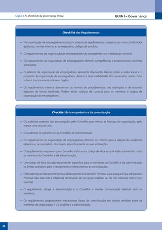 Seção 5 As checklists da governança eficaz                                          GUIA I – Governança



                                              Checklist dos Regulamentos


         •	 Na organização de empregadores existe um sistema de regulamentos composto por uma constituição/
            estatutos, normas internas e, se necessário, códigos de conduta.

         •	 Os regulamentos da organização de empregadores são compatíveis com a legislação nacional.

         •	 Os regulamentos da organização de empregadores definem competências e proporcionam controles
            adequados.

         •	 O estatuto da organização de empregadores apresenta disposições básicas sobre a razão social e o
            propósito da organização de empregadores, direitos e responsabilidades dos associados, assim como
            sobre o funcionamento de seus órgãos.

         •	 Os regulamentos internos apresentam as normas de procedimentos, dos subórgãos e de assuntos
            especiais de forma detalhada. Podem existir códigos de conduta para os membros e órgãos da
            organização de empregadores.




                                    Checklist da transparência e da comunicação


         •	 Os auditores externos são encarregados pelo Conselho para revisar as finanças da organização, pelo
            menos uma vez por ano.

         •	 Os auditores se subordinam ao Conselho de Administração.

         •	 Os regulamentos da organização de empregadores definem os critérios para a seleção dos auditores
            externos e, se necessário, descrevem especificamente as suas atribuições.

         •	 Os regulamentos requerem que o Conselho institua um código de ética ao qual estão submetidos todos
            os membros do Conselho e da administração.

         •	 Um código de ética (ou algo equivalente) especifica para os membros do Conselho e da administração
            os limites aceitáveis para o recebimento e oferecimento de contribuições.

         •	 O Presidente periodicamente revisa o desempenho do Executivo Principal para assegurar que o Executivo
            Principal não está sob a influência dominante de um grupo externo ou de um interesse interno em
            especial.

         •	 O regulamento obriga a administração e o Conselho a manter comunicação habitual com os
            membros.

         •	 Os regulamentos proporcionam mecanismos claros de comunicação em ambos sentidos entre os
            membros da organização e o Conselho e a administração.




38
 