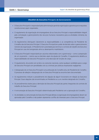 GUIA I – Governança                                                    Seção 5 As checklists da governança eficaz




                        Checklist do Executivo Principal e de gerenciamento


  •	 O Executivo Principal é o responsável pela administração geral da organização e garante que os requisitos
     constitucionais sejam respeitados.

  •	 O regulamento da organização de empregadores dá ao Executivo Principal a responsabilidade integral
     pela contratação e gerenciamento dos recursos humanos necessários para as atividades rotineiras da
     organização.

  •	 Os regulamentos distinguem claramente as responsabilidades e as competências do Presidente do
     Conselho das do Executivo Principal. O Executivo Principal tem poder de decisão sobre o gerenciamento
     rotineiro da organização. O Presidente tem autoridade para terminar o contrato de trabalho do Executivo
     Principal em caso de transgressão séria ou desempenho insatisfatório.

  •	 O Executivo Principal é responsável por assuntos relacionados com a governança − como a preparação
     de um orçamento − mesmo que as decisões sejam da alçada do Conselho. O regulamento detalha as
     responsabilidades do Executivo Principal em uma descrição de funções do cargo.

  •	 O regulamento, de acordo com as leis e os costumes nacionais, exclui qualquer candidato para o cargo
     de Executivo Principal com penalidades civis ou criminais por práticas empresariais negligentes.

  •	 A designação de um Executivo Principal é uma atribuição do Conselho e/ou do Presidente do Conselho.
     O processo de seleção e designação de um Executivo Principal se encontra bem documentado.

  •	 Os regulamentos indicam o procedimento de objeção de algum funcionário em relação ao Executivo
     Principal. Essas objeções são encaminhadas ao Presidente ou a um membro designado do Conselho.

  •	 Os procedimentos exatos para a demissão do Executivo Principal são partes integrantes do contrato de
     trabalho do Executivo Principal.

  •	 A remuneração do Executivo Principal é determinada pelo Presidente com a aprovação do Conselho.

  •	 As atividades e a remuneração do Executivo Principal alheias à organização de empregadores devem ser
     aprovadas pelo Conselho e não podem representar conflito de interesses para o Executivo Principal.




                                                                                                                    39
 
