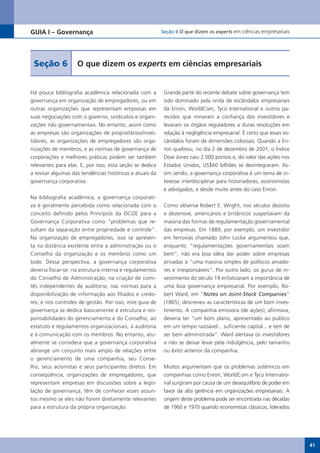GUIA I – Governança                                       Seção 6 O que dizem os experts em ciências empresariais




 Seção 6            O que dizem os experts em ciências empresariais


Há pouca bibliografia acadêmica relacionada com a          Grande parte do recente debate sobre governança tem
governança em organização de empregadores, ou em           sido dominado pela onda de escândalos empresariais
outras organizações que representam empresas em            da Enron, WorldCom, Tyco International e outros pa-
suas negociações com o governo, sindicatos e organi-       recidos que minaram a confiança dos investidores e
zações não governamentais. No entanto, assim como          levaram os órgãos reguladores a duras resoluções em
as empresas são organizações de proprietários/inves-       relação à negligência empresarial. É certo que esses es-
tidores, as organizações de empregadores são orga-         cândalos foram de dimensões colossais. Quando a En-
nizações de membros, e as normas de governança de          ron quebrou, no dia 2 de dezembro de 2001, o Índice
corporações e melhores práticas podem ser também           Dow Jones caiu 2.000 pontos e, do valor das ações nos
relevantes para elas. E, por isso, esta seção se dedica    Estados Unidos, US$60 bilhões se desintegraram. As-
a revisar algumas das tendências históricas e atuais da    sim sendo, a governança corporativa é um tema de in-
governança corporativa.                                    teresse interdisciplinar para historiadores, economistas
                                                           e advogados, e desde muito antes do caso Enron.
Na bibliografia acadêmica, a governança corporati-
va é geralmente percebida como relacionada com o           Como observa Robert E. Wright, nos séculos dezoito
conceito definido pelos Princípios da OCDE para a          e dezenove, americanos e britânicos suspeitavam da
Governança Corporativa como “problemas que re-             maioria das formas de regulamentação governamental
sultam da separação entre propriedade e controle”.         das empresas. Em 1889, por exemplo, um investidor
Na organização de empregadores, isso se apresen-           em ferrovias chamado John Locke argumentou que,
ta na distância existente entre a administração ou o       enquanto “regulamentações governamentais soam
Conselho da organização e os membros como um               bem”, não era boa idéia dar poder sobre empresas
todo. Dessa perspectiva, a governança corporativa          privadas à “uma maioria simples de políticos amado-
deveria focar-se: na estrutura interna e regulamentos      res e irresponsáveis”. Por outro lado, os gurus de in-
do Conselho de Administração; na criação de comi-          vestimento do século 19 enfatizaram a importância de
tês independentes de auditoria; nas normas para a          uma boa governança empresarial. Por exemplo, Ro-
disponibilização de informação aos filiados e credo-       bert Ward, em “Notes on Joint-Stock Companies”
res; e nos controles de gestão. Por isso, este guia de     (1865), descreveu as características de um bom inves-
governança se dedica basicamente à estrutura e res-        timento. A companhia emissora (de ações), afirmava,
ponsabilidades do gerenciamento e do Conselho, ao          deveria ter “um bom plano, apresentado ao público
estatuto e regulamentos organizacionais, à auditoria       em um tempo razoável... suficiente capital... e tem de
e à comunicação com os membros. No entanto, atu-           ser bem administrada”. Ward alertava os investidores
almente se considera que a governança corporativa          a não se deixar levar pela indulgência, pelo tamanho
abrange um conjunto mais amplo de relações entre           ou êxito anterior da companhia.
o gerenciamento de uma companhia, seu Conse-
lho, seus acionistas e seus participantes diretos. Em      Muitos argumentam que os problemas sistêmicos em
conseqüência, organizações de empregadores, que            companhias como Enron, WorldCom e Tyco Internatio-
representam empresas em discussões sobre a legis-          nal surgiram por causa de um desequilíbrio de poder em
lação de governança, têm de conhecer esses assun-          favor da alta gerência em organizações empresariais. A
tos mesmo se eles não forem diretamente relevantes         origem deste problema pode ser encontrada nas décadas
para a estrutura da própria organização.                   de 1960 e 1970 quando economistas clássicos, liderados




                                                                                                                      41
 