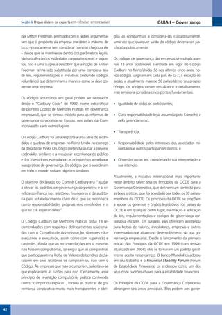 Seção 6 O que dizem os experts em ciências empresariais                                  GUIA I – Governança


     por Milton Friedman, premiado com o Nobel, argumenta-       gou as companhias a considerá-las cuidadosamente,
     ram que o propósito da empresa era obter o máximo de        uma vez que qualquer saída do código deveria ser jus-
     lucro –praticamente sem considerar como se chegou a ele     tificada publicamente.
     – desde que se mantivesse dentro dos parâmetros legais.
     Na turbulência dos escândalos corporativos reais e supos-   Os códigos de governança das empresas se multiplicaram
     tos, não é uma surpresa descobrir que a noção de Milton     nos 13 anos posteriores à entrada em vigor do Código
     Friedman tenha sido substituída por uma complexa teia       Cadbury no Reino Unido. Só nos últimos cinco anos, no-
     de leis, regulamentações e iniciativas (incluindo códigos   vos códigos surgiram em cada país do G-7, à exceção do
     voluntários) que determinam a maneira como se deve go-      Japão, e atualmente mais de 50 países têm o seu próprio
     vernar uma empresa.                                         código. Os códigos variam em alcance e detalhamento,
                                                                 mas a maioria considera cinco pontos fundamentais:
     Os códigos voluntários em geral podem ser rastreados
     desde o “Cadbury Code” de 1992, nome extra-oficial          •	 Igualdade de todos os participantes;
     do pioneiro Código de Melhores Práticas em governança
     empresarial, que se tornou modelo para as reformas de       •	 Clara responsabilidade legal assumida pelo Conselho e
     governança corporativa na Europa, nos países da Com-           pelo gerenciamento;
     monwealth e em outros lugares.
                                                                 •	 Transparência;
     O Código Cadbury foi uma resposta a uma série de escân-
     dalos e quebras de empresas no Reino Unido no começo        •	 Responsabilidade pelos interesses dos associados mi-
     da década de 1990. O Código pretendia ajudar a prevenir        noritários e outros participantes diretos; e
     escândalos similares e a recuperar a confiança do público
     e dos investidores estimulando as companhias a melhorar     •	 Observância das leis, considerando sua interpretação e
     suas práticas de governança. Os códigos que o sucederam        sua intenção.
     em todo o mundo tinham objetivos similares.
                                                                 Atualmente, a iniciativa internacional mais importante
     O objetivo declarado do Comitê Cadbury era “ajudar          nesse âmbito talvez seja os Princípios da OCDE para a
     a elevar os padrões de governança corporativa e o ní-       Governança Corporativa, que definem um contexto para
     vel de confiança nos relatórios financeiros e de audito-    as boas práticas, que foi acordado por todos os 30 países-
     ria pelo estabelecimento claro de o que se reconhece        membros da OCDE. Os princípios da OCDE se propõem
     como responsabilidades próprias dos envolvidos e o          a apoiar os governos e órgãos legislativos nos países da
     que se crê esperar deles”.                                  OCDE e em qualquer outro lugar, na criação e aplicação
                                                                 de leis, regulamentações e códigos de governança cor-
     O Código Cadbury de Melhores Práticas tinha 19 re-          porativa eficazes. Em paralelo, eles oferecem assistência
     comendações com respeito a delineamentos relaciona-         para bolsas de valores, investidores, empresas e outros
     dos com o Conselho de Administração, diretores não-         interessados que atuam no desenvolvimento da boa go-
     executivos e executivos, assim como com supervisão e        vernança empresarial. Desde o lançamento da primeira
     controles. Ainda que as recomendações em si mesmas          edição dos Princípios da OCDE em 1999 (com revisão
     não fossem compulsórias, se exigia que as companhias        atualizada em 2004), eles se tornaram um padrão geral-
     que	participavam	na	Bolsa	de	Valores	de	Londres	decla-      mente aceito nesse campo. O Banco Mundial os adotou
     rassem em seus relatórios se cumpriam ou não com o          em seu trabalho e o Financial Stability Forum (Fórum
     Código. Às empresas que não o cumpriam, solicitava-se       de Estabilidade Financeira) os endossou como um dos
     que explicassem as razões para isso. Certamente, esse       seus doze padrões-chaves para a estabilidade financeira.
     princípio de revelação compulsória, prática conhecida
     como “cumprir ou explicar”, tornou as práticas de go-       Os Princípios da OCDE para a Governança Corporativa
     vernança corporativa muito mais transparentes e obri-       abrangem seis áreas principais. Eles pedem aos gover-




42
 