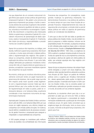 GUIA I – Governança                                          Seção 6 O que dizem os experts em ciências empresariais



nos que disponham de um contexto institucional e le-          financeiras das companhias. Em conseqüência, impôs
gal efetivo para apoiar as boas práticas de governança        grandes mudanças na governança empresarial, nos
empresarial (Capítulo I). Eles pedem uma estrutura de         demonstrativos financeiros e nas práticas de auditoria,
governança empresarial que proteja e facilite o exercí-       ao mesmo tempo em que criava novas funções de su-
cio dos direitos dos acionistas (Capítulo II). Eles também    pervisão financeira. Independentemente dos níveis de
defendem o tratamento igualitário de todos os acionis-        segurança (de uma empresa), a omissão total ou parcial
tas, incluindo os minoritários e os estrangeiros. (Capítu-    dessas práticas em todos os aspectos de governança
lo III). Eles reconhecem a importância dos interessados       poderia ser considerada não-obediência.
diretos	na	governança	corporativa	(Capítulo	IV),	e	con-
sideram mecanismos de apresentação de dados opor-             É certo que os alvos da SOX são todas as grandes em-
tunos,	exatos	e	transparentes	(Capítulo	V).	Finalmente,	      presas públicas dos Estados Unidos, mas ela também im-
eles tratam da estrutura, responsabilidades e procedi-        pacta as pequenas e médias empresas, inclusive nas de
mentos	do	Conselho	(Capítulo	VI).	                            propriedade privada. Por exemplo, as pequenas empresas
                                                              se vêm afetadas pelas exigências legais sobre a retenção
Apesar de sua postura não impositiva, os códigos, sem         de documentos, fraude e a Employee Retirement Inco-
dúvida, melhoram a governança corporativa. Eles focam         me Security Act (ERISA).1 Além disso, as exigências da
a atenção, e muitas vezes estimulam o debate político,        SOX se aplicam a qualquer empresa privada em busca de
sobre a regulamentação dos negócios. Eles ajudam a            fundos de capital de risco ou de empréstimos comerciais,
educar as companhias, através da determinação e da            que planeje a abertura de capital com oferta pública de
explicação de práticas mais eficazes. E, por outro lado,      ações, que antecipe aquisição e/ou faça negócios com
códigos delineados por poderosos investidores institu-        uma empresa pública.
cionais têm tido um impacto direto em governança cor-
porativa, ao explicitar o que esses investidores esperam      Apesar de que as pequenas empresas não estejam legal-
das companhias nas quais investem.                            mente obrigadas a cumprir com essas exigências, elas
                                                              poderiam obter grandes benefícios adotando as práticas
No entanto, ainda que as iniciativas voluntárias prova-       mais eficazes da SOX. Seguir um padrão de melhores
velmente continuem tendo um papel importante na               práticas como a sugerida por Amadeus International
governança de empresas, não se pode negar que elas            Inc., abaixo apresentada, pode auxiliar no labirinto de
têm impacto ainda maior quando unidas legalmen-               possíveis soluções. O exemplo está focado na SOX e por
te com a regulamentação nacional. Dado que não é              isso nos Estados Unidos, mas os conceitos podem ser
possível efetuar aqui uma análise de todo o sistema           modificados e aplicados por grandes empresas em todo
de regulamentação em todos os países, pode ser in-            o mundo, de acordo com seu ambiente regulador.
teressante destacar a Lei Sarbanes-Oxley, atualmente
considerada o mais importante instrumento de regu-            Atualmente, os estudantes olham para trás e se sur-
lamentação empresarial.                                       preendem ao saber que, em torno de 1920, os líderes
                                                              de negócios questionavam a necessidade de regula-
Aprovada pelo Congresso dos Estados Unidos e sanciona-        mentações estabelecendo a publicação de informações
da em julho de 2002, a Lei Sarbanes-Oxley (SOX, por suas      e balanços anuais. Em geral, todos concordam que as
iniciais em inglês) representa uma reforma integral nas       exigências legais de informação, tanto as duras como
companhias com emissão pública de ações. Em essência,         as suaves, incluindo as de governança corporativa, che-
essa lei define o estabelecimento de processos consisten-     garam para ficar.
tes de gestão financeira e empresarial para assegurar a
integridade e a responsabilidade das companhias.
                                                              1
                                                               Nota do Tradutor: ERISA é uma lei federal dos Estados Unidos
                                                              da América, que estabelece padrões mínimos, em sua maioria
A SOX propõe proteger os investidores pelo melhora-           voluntários, para as empresas privadas de seguros de saúde e
mento da exatidão e da confiabilidade das informações         aposentadoria, visando à proteção individual dos contribuintes.




                                                                                                                                43
 
