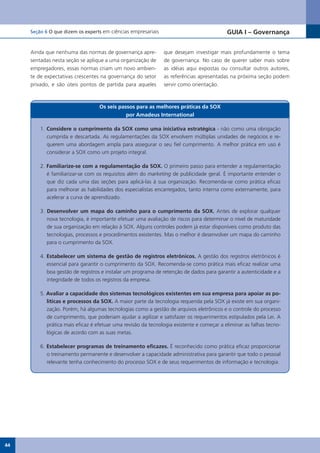 Seção 6 O que dizem os experts em ciências empresariais                               GUIA I – Governança


     Ainda que nenhuma das normas de governança apre-          que desejam investigar mais profundamente o tema
     sentadas nesta seção se aplique a uma organização de      de governança. No caso de querer saber mais sobre
     empregadores, essas normas criam um novo ambien-          as idéias aqui expostas ou consultar outros autores,
     te de expectativas crescentes na governança do setor      as referências apresentadas na próxima seção podem
     privado, e são úteis pontos de partida para aqueles       servir como orientação.



                                   Os seis passos para as melhores práticas da SOX
                                              por Amadeus International

         1. Considere o cumprimento da SOX como uma iniciativa estratégica - não como uma obrigação
            cumprida e descartada. As regulamentações da SOX envolvem múltiplas unidades de negócios e re-
            querem uma abordagem ampla para assegurar o seu fiel cumprimento. A melhor prática em uso é
            considerar a SOX como um projeto integral.

         2. Familiarize-se com a regulamentação da SOX. O primeiro passo para entender a regulamentação
            é familiarizar-se com os requisitos além do marketing de publicidade geral. É importante entender o
            que diz cada uma das seções para aplicá-las à sua organização. Recomenda-se como prática eficaz
            para melhorar as habilidades dos especialistas encarregados, tanto interna como externamente, para
            acelerar a curva de aprendizado.

         3. Desenvolver um mapa do caminho para o cumprimento da SOX. Antes de explorar qualquer
            nova tecnologia, é importante efetuar uma avaliação de riscos para determinar o nível de maturidade
            de sua organização em relação à SOX. Alguns controles podem já estar disponíveis como produto das
            tecnologias, processos e procedimentos existentes. Mas o melhor é desenvolver um mapa do caminho
            para o cumprimento da SOX.

         4. Estabelecer um sistema de gestão de registros eletrônicos. A gestão dos registros eletrônicos é
            essencial para garantir o cumprimento da SOX. Recomenda-se como prática mais eficaz realizar uma
            boa gestão de registros e instalar um programa de retenção de dados para garantir a autenticidade e a
            integridade de todos os registros da empresa.

         5. Avaliar a capacidade dos sistemas tecnológicos existentes em sua empresa para apoiar as po-
            líticas e processos da SOX. A maior parte da tecnologia requerida pela SOX já existe em sua organi-
            zação. Porém, há algumas tecnologias como a gestão de arquivos eletrônicos e o controle do processo
            de cumprimento, que poderiam ajudar a agilizar e satisfazer os requerimentos estipulados pela Lei. A
            prática mais eficaz é efetuar uma revisão da tecnologia existente e começar a eliminar as falhas tecno-
            lógicas de acordo com as suas metas.

         6. Estabelecer programas de treinamento eficazes. É reconhecido como prática eficaz proporcionar
            o treinamento permanente e desenvolver a capacidade administrativa para garantir que todo o pessoal
            relevante tenha conhecimento do processo SOX e de seus requerimentos de informação e tecnologia.




44
 