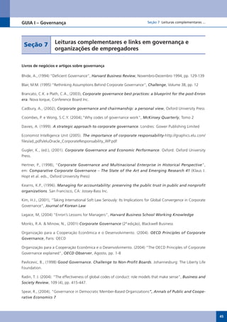 GUIA I – Governança                                                          Seção 7 Leituras complementares ...




 Seção 7            Leituras complementares e links em governança e
                    organizações de empregadores

Livros de negócios e artigos sobre governança

Bhide, A., (1994) “Deficient Governance”, Harvard Business Review, Novembro-Dezembro 1994, pp. 129-139

Blair, M.M. (1995) “Rethinking Assumptions Behind Corporate Governance”, Challenge,	Volume	38,	pp.	12

Brancato, C.K. e Plath, C.A., (2003), Corporate governance best practices: a blueprint for the post-Enron
era. Nova Iorque, Conference Board Inc.

Cadbury, A., (2002), Corporate governance and chairmanship: a personal view, Oxford University Press

Coombes, P. e Wong, S.C.Y. (2004),”Why codes of governance work”, McKinsey Quarterly, Tomo 2

Davies, A. (1999). A strategic approach to corporate governance. Londres: Gower Publishing Limited

Economist Intelligence Unit (2005). The importance of corporate responsability-http://graphics.elu.com/
files/ad_pdfs/eluOracle_CorporateResponsability_WP.pdf

Gugler, K., (ed.), (2001). Corporate Governance and Economic Performance. Oxford: Oxford University
Press.

Hertner, P., (1998), “Corporate Governance and Multinacional Enterprise in Historical Perspective”,
em: Comparative Corporate Governance – The State of the Art and Emerging Research 41 (Klaus J.
Hopt et al. eds., Oxford University Press)

Kearns, K.P., (1996). Managing for accountability: preserving the public trust in public and nonprofit
organizations. San Francisco, CA: Jossey-Bass Inc.

Kim, H.J., (2001), “Taking International Soft Law Seriously: Its Implications for Global Convergence in Corporate
Governance”, Journal of Korean Law

Lagace, M, (2004) “Enron’s Lessons for Managers”, Harvard Business School Working Knowledge

Monks, R.A. & Minow, N., (2001) Corporate Governance (2ª edição), Blackwell Business

Organização para a Cooperação Econômica e o Desenvolvimento. (2004). OECD Principles of Corporate
Governance, Paris: OECD

Organização para a Cooperação Econômica e o Desenvolvimento. (2004) “The OECD Principles of Corporate
Governance explained”, OECD Observer, Agosto, pp. 1-8

Pavlicevic, B., (1998) Good Governance. Challenge to Non-Profit Boards. Johannesburg: The Liberty Life
Foundation.

Radin, T. J. (2004). “The effectiveness of global codes of conduct: role models that make sense”, Business and
Society Review, 109 (4), pp. 415-447.

Spear, R., (2004), “Governance in Democratic Member-Based Organizations”, Annals of Public and Coope-
rative Economics 7



                                                                                                                    45
 